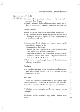 Programa Fundamental • Módulo III • Roteiro 1


Sugestões Introdução
didáticas ■ Iniciar a aula apresentando o assunto e os objetivos, confor-
                  me consta deste Roteiro.
              ■   Dividir a turma em duplas, solicitando aos integrantes que ex-
                  pliquem, um ao outro, a sua idéia a respeito da crença em Deus.

              Desenvolvimento
              ■   Ouvir as respostas das duplas, comentando-as ligeiramente.
              ■   Explicar que a crença em Deus está presente no homem desde
                  a sua origem, mas que se expressa de acordo com a experiên-
                  cia evolutiva de cada um.

              ■   Em seqüência, dividir a turma em pequenos grupos e pedir
                  que realizem a seguinte tarefa:
                  1. ler os subsídios do roteiro;




                                                                                       Estudo Sistematizado da Doutrina Espírita
                  2. analisar as conseqüências da idéia de Deus para a Humani-
                     dade, tendo como base a leitura realizada;
                  3. emitir um conceito de Deus, utilizando as próprias palavras;
                  4. escrever o conceito num cartaz, a ser posteriormente afi-
                     xado na parede da sala de aula.
              ■   Ouvir a leitura dos cartazes, prestando os esclarecimentos que
                  se fizerem necessários.

              Conclusão
              ■   Ao término, fazer uma síntese do assunto estudado, salien-
                  tando a importância da crença em Deus, emitindo um con-
                  ceito espírita de Deus.

              Avaliação
              O Estudo será considerado satisfatório se os participantes expli-
              carem corretamente a necessidade da crença em Deus para o ho-
              mem, emitindo um conceito de Deus segundo o estudo realizado.

              Técnica(s): estudo em duplas; trabalho em pequenos grupos;
              exposição.

              Recurso(s): subsídios do Roteiro; papel pardo / cartolina; lápis e
              papel.                                                                                 97
 