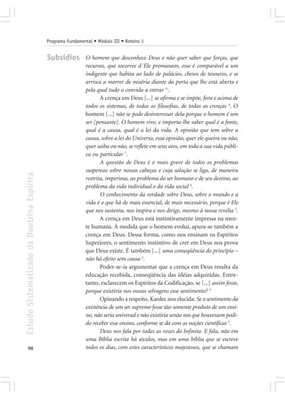 Programa Fundamental • Módulo III • Roteiro 1


                                            Subsídios        O homem que desconhece Deus e não quer saber que forças, que
                                                             recursos, que socorros d´Ele promanam, esse é comparável a um
                                                             indigente que habita ao lado de palácios, cheios de tesouros, e se
                                                             arrisca a morrer de miséria diante da porta que lhe está aberta e
                                                             pela qual tudo o convida a entrar 11.
                                                                    A crença em Deus [...] se afirma e se impõe, fora e acima de
                                                             todos os sistemas, de todas as filosofias, de todas as crenças 4. O
                                                             homem [...] não se pode desinteressar dela porque o homem é um
                                                             ser [pensante]. O homem vive, e importa-lhe saber qual é a fonte,
                                                             qual é a causa, qual é a lei da vida. A opinião que tem sobre a
                                                             causa, sobre a lei do Universo, essa opinião, quer ele queira ou não,
                                                             quer saiba ou não, se reflete em seus atos, em toda a sua vida públi-
                                                             ca ou particular 7.
                                                                    A questão de Deus é o mais grave de todos os problemas
                                                             suspensos sobre nossas cabeças e cuja solução se liga, de maneira
Estudo Sistematizado da Doutrina Espírita




                                                             restrita, imperiosa, ao problema do ser humano e de seu destino, ao
                                                             problema da vida individual e da vida social 4.
                                                                    O conhecimento da verdade sobre Deus, sobre o mundo e a
                                                             vida é o que há de mais essencial, de mais necessário, porque é Ele
                                                             que nos sustenta, nos inspira e nos dirige, mesmo à nossa revelia 5.
                                                                    A crença em Deus está instintivamente impressa na men-
                                                             te humana. À medida que o homem evolui, apura-se também a
                                                             crença em Deus. Dessa forma, como nos ensinam os Espíritos
                                                             Superiores, o sentimento instintivo de crer em Deus nos prova
                                                             que Deus existe. É também [...] uma conseqüência do princípio –
                                                             não há efeito sem causa 2.
                                                                    Poder-se-ia argumentar que a crença em Deus resulta da
                                                             educação recebida, conseqüência das idéias adquiridas. Entre-
                                                             tanto, esclarecem os Espíritos da Codificação, se [...] assim fosse,
                                                             porque existiria nos vossos selvagens esse sentimento? 3
                                                                    Opinando a respeito, Kardec nos elucida: Se o sentimento da
                                                             existência de um ser supremo fosse tão-somente produto de um ensi-
                                                             no, não seria universal e não existiria senão nos que houvessem podi-
                                                             do receber esse ensino, conforme se dá com as noções científicas 3.
                                                                    Deus nos fala por todas as vozes do Infinito. E fala, não em
                                                             uma Bíblia escrita há séculos, mas em uma bíblia que se escreve
       98                                                    todos os dias, com estes característicos majestosos, que se chamam
 