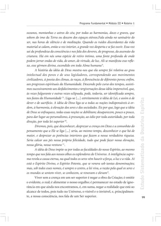 Programa Fundamental • Módulo III • Roteiro 1


oceanos, montanhas e astros do céu; por todas as harmonias, doces e graves, que
sobem do imo da Terra ou descem dos espaços etéreos.Fala ainda no santuário do
ser, nas horas de silêncio e de meditação. Quando os ruídos discordantes da vida
material se calam, então a voz interior, a grande voz desperta e se faz ouvir. Essa voz
sai da profundeza da consciência e nos fala dos deveres, do progresso, da ascensão da
criatura. Há em nós uma espécie de retiro íntimo, uma fonte profunda de onde
podem jorrar ondas de vida, de amor, de virtude, de luz. Ali se manifesta esse refle-
xo, esse gérmen divino, escondido em toda Alma humana 9.
       A história da idéia de Deus mostra-nos que ela sempre foi relativa ao grau
intelectual dos povos e de seus legisladores, correspondendo aos movimentos
civilizadores, à poesia dos climas, às raças, à florescência de diferentes povos; enfim,
aos progressos espirituais da Humanidade. Descendo pelo curso dos tempos, assisti-
mos sucessivamente aos desfalecimentos e tergiversações dessa idéia imperecível, que,
às vezes fulgurante e outras vezes eclipsada, pode, todavia, ser identificada sempre,
nos fastos da Humanidade 13. Liga-se [...] estreitamente à idéia de Lei, e assim à de




                                                                                           Estudo Sistematizado da Doutrina Espírita
dever e de sacrifício. A idéia de Deus liga-se a todas as noções indispensáveis à or-
dem, à harmonia, à elevação dos seres e das sociedades. Eis por que, logo que a idéia
de Deus se enfraquece, todas essas noções se debilitam; desaparecem, pouco a pouco,
para dar lugar ao personalismo, à presunção, ao ódio por toda autoridade, por toda
direção, por toda lei superior 10.
       Diremos, pois, que desconhecer, desprezar a crença em Deus e a comunhão do
pensamento que a Ele se liga [...] seria, ao mesmo tempo, desconhecer o que há de
maior, e desprezar as potências interiores que fazem a nossa verdadeira riqueza.
Seria calcar aos pés nossa própria felicidade, tudo que pode fazer nossa elevação,
nossa glória, nossa ventura 11.
       A idéia de Deus impõe-se por todas as faculdades do nosso Espírito, ao mesmo
tempo que nos fala aos nossos olhos os esplendores do Universo. A inteligência supre-
ma revela a causa eterna, na qual todos os seres vêm haurir a força, a luz e a vida. Aí
está o Espírito Divino, o Espírito Potente, que se venera sob tantas denominações;
mas, sob todos esses nomes, é sempre o centro, a lei viva, a razão pela qual os seres e
os mundos se sentem viver, se conhecem, se renovam e elevam 8.
       Viver sem a crença em um ser superior é negar a obra da Criação; é omitir
o evidente, o real; é alimentar o nosso orgulho; é permanecer no estado de igno-
rância em que ainda nos encontramos, é, em suma, negar a realidade que está ao
alcance de todos, pois tudo no Universo, o visível e o invisível, e, principalmen-
te, a nossa consciência, nos fala de um Ser superior.                                                    99
 