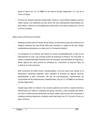 posee el sector (ver 2.2. El AMBA en las Nuevas Escalas Regionales, 2.5. Uso de la
Tierra y el Agua).

-

En él se han ubicado conjuntos residenciales “náuticos“, cuyos efectos negativos sobre el
medio natural y los habitantes de este sector han sido extensamente desarrollados por
este trabajo y tienen en la actualidad gran repercusión en la opinión pública (2.5. Uso de
la Tierra y el Agua).

Ribera sobre el Paraná de las Palmas

-

Respecto al frente sobre el Paraná de las Palmas, el movimiento propio de la Hidrovía y el
dragado constante del canal Emilio Mitre para mantener su calado de 30 pies otorgan
características particulares a su ribera (ver 2.4 Transporte Acuático).

-

La navegación de la Hidrovía del Paraná ha crecido considerablemente al calor de las
exportaciones de soja, cuyo principal puerto de embarque es Rosario. Por otra parte, la
intensa complementariedad existente entre las industrias automovilísticas de Argentina y
Brasil, algunos de cuyos puertos de embarque se

encuentran al norte de Tigre, ha

incidido en la misma dirección.

-

Este incremento de tráfico fluvial, correspondiente a los dos rubros mas fuertes en la
reactivación económica argentina, hace necesaria la provisión de algunos servicios
especializados a este movimiento, del tipo de comunicaciones, mantenimiento de
componentes de las embarcaciones, abastecimiento, etc (ver 2.2. El AMBA en las Nuevas
Escalas Regionales).

-

Sucede algo similar en relación a los cruceros colectivos de turismo a escala nacional e
internacional (con destino a Cataratas del Iguazú, Asunción y otras ciudades del Litoral),
así como a embarcaciones particulares de mayor calado, para las que han comenzado a
instalarse servicios deportivos y hoteleros sobre ésta ribera (ver 2.5. Uso de la Tierra y el
Agua. Turismo).

TOMO I

209

 