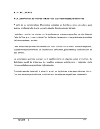 4.3. CONCLUSIONES

4.2.1. Determinación de Sectores en función de sus características y/o tendencias

A partir de las características diferenciales señaladas se delimitaron cinco subsectores para
avanzar en el desarrollo de una normativa cautelar de protección de las islas.

Hasta tanto culminen los estudios con la aprobación de una norma específica para las Islas del
Delta de Tigre y su correspondiente Plan de Manejo, la normativa protegerá al área de posibles
daños ambientales y sociales.

Debe remarcarse que hasta ahora esta zona no ha contado con un marco normativo específico,
surgido del reconocimiento de las características particulares, posibilidades y potencialidades de
este territorio.

La sectorización permitirá avanzar en el establecimiento de algunas pautas preventivas. Su
delimitación partió de entrecruzar las variables analizadas anteriormente y reconocer cierta
homogeneidad por características y/o localización.

El criterio además contempló la situación actual, las fragilidades y las potencialidades futuras.
Con esta primera aproximación se individualizaron las áreas que se grafican a continuación:

TOMO I

211

 