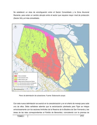 Se estableció un área de amortiguación entre el Sector Consolidado y la Zona Aluvional
Reciente, para evitar un cambio abrupto entre el sector que requiere mayor nivel de protección
(Sector 5A) y el más consolidado.

Plano de delimitación de subsectores. Fuente: Elaboración propia

Con esta nueva delimitación se avanzó en la caracterización y en el criterio de manejo para cada
uno de ellos. Debe señalarse además que la sectorización planteada para Tigre se integra
armoniosamente con los sectores limítrofes de la Reserva de la Biosfera de San Fernando y las
áreas de las islas correspondientes al Partido de Benavidez, coincidiendo con la premisa de

TOMO I

213

 