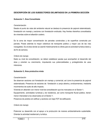 DESCRIPCIÓN DE LOS SUBSECTORES DELIMITADOS EN LA PRIMERA SECCIÓN
Subsector 1. Área Consolidada

Caracterización
Desde el punto de vista del ambiente natural se destaca la presencia de pajonal sistematizado,
forestación sin manejo y sectores con forestación endicada. Hay frentes ribereños consolidados
de viviendas sobre el albardón costero.

Es la zona de mayor concentración de parcelas construidas y de superficie construida por
parcela. Posee además la mayor cobertura de transporte público y mayor uso de las vías
navegables. Es el área donde se asentó históricamente la oferta para la actividad turística diaria y
de fin de semana.

Criterio de manejo
Dado su nivel de consolidación, se deben establecer pautas que acompañen el desarrollo del
área y orienten su crecimiento, impulsando sus potencialidades y protegiéndola de usos
intensivos.
Subsector 2. Área productiva mixta

Caracterización
Se observan sectores con forestación sin manejo y comercial, así como la presencia de pajonal
sistematizado. Presencia de sectores de forestación a zanja abierta y endicamientos, mediante
movimientos de suelo de alto impacto.
Vivienda en albardón con menor nivel de consolidación que los marcados en el Sector 1.
Equipamiento, actividades turísticas y de residencia, así como transporte fluvial público, tienen
menor intensidad a los observados en el Sector 1.
Presencia de predios sin edificar y sectores con bajo FOT de edificación.

Criterio de manejo

Potenciar su desarrollo con el apoyo a la producción de manera ambientalmente sustentable.
Orientar la actividad residencial y turística.

TOMO I

215

 