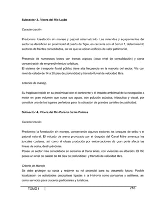 Subsector 3. Ribera del Río Luján

Caracterización

Predomina forestación sin manejo y pajonal sistematizado. Las viviendas y equipamientos del
sector se densifican en proximidad al puerto de Tigre, en cercanía con el Sector 1, determinando
sectores de frentes consolidados, en los que se ubican edificios de valor patrimonial.

Presencia de numerosos loteos con tramas atípicas (poco nivel de consolidación) y cierta
concentración de emprendimientos turísticos.
El sistema de transporte fluvial público tiene alta frecuencia en la mayoría del sector. Vía con
nivel de calado de 14 a 20 pies de profundidad y tránsito fluvial de velocidad libre.

Criterios de manejo

Su fragilidad reside en su proximidad con el continente y el impacto ambiental de la navegación a
motor en gran volumen que surca sus aguas, con polución acústica, hidráulica y visual, por
constituir uno de los lugares preferidos para la ubicación de grandes carteles de publicidad.

Subsector 4. Ribera del Río Paraná de las Palmas

Caracterización

Predomina la forestación sin manejo, conservando algunos sectores los bosques de seibo y el
pajonal natural. El volcado de arena provocado por el dragado del Canal Mitre amenaza los
juncales costeros, así como el oleaje producido por embarcaciones de gran porte afecta las
líneas de costa, destruyéndolas.
Posee un sector más consolidado en cercanía al Canal Arias, con viviendas en albardón. El Río
posee un nivel de calado de 40 pies de profundidad y tránsito de velocidad libre.

Criterio de Manejo
Se debe proteger su costa y resolver su rol potencial para su desarrollo futuro. Posible
localización de actividades productivas ligadas a la Hidrovía como portuarias y astilleros, así
como servicios para cruceros particulares y turísticos.

TOMO I

216

 