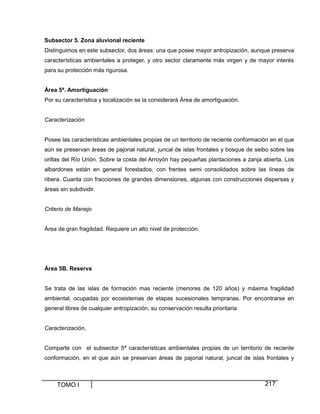 Subsector 5. Zona aluvional reciente
Distinguimos en este subsector, dos áreas: una que posee mayor antropización, aunque preserva
características ambientales a proteger, y otro sector claramente más virgen y de mayor interés
para su protección más rigurosa.
Área 5ª. Amortiguación
Por su característica y localización se la considerará Área de amortiguación.

Caracterización

Posee las características ambientales propias de un territorio de reciente conformación en el que
aún se preservan áreas de pajonal natural, juncal de islas frontales y bosque de seibo sobre las
orillas del Río Urión. Sobre la costa del Arroyón hay pequeñas plantaciones a zanja abierta. Los
albardones están en general forestados, con frentes semi consolidados sobre las líneas de
ribera. Cuanta con fracciones de grandes dimensiones, algunas con construcciones dispersas y
áreas sin subdividir.

Criterio de Manejo

Área de gran fragilidad. Requiere un alto nivel de protección.

Área 5B. Reserva

Se trata de las islas de formación mas reciente (menores de 120 años) y máxima fragilidad
ambiental, ocupadas por ecosistemas de etapas sucesionales tempranas. Por encontrarse en
general libres de cualquier antropización, su conservación resulta prioritaria

Caracterización.

Comparte con el subsector 5ª características ambientales propias de un territorio de reciente
conformación, en el que aún se preservan áreas de pajonal natural, juncal de islas frontales y

TOMO I

217

 