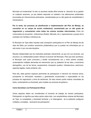 Municipio es fundamental. Si esto no acontece resulta difícil orientar la dirección de su gestión
en cualquier escenario, ya que deberá responder en soledad a las alteraciones ambientales
provocadas por intervenciones particulares, caracterizadas por su alto grado de competitividad e
individualismo.
Por lo tanto, los procesos de planificación e implementación del Plan de Manejo, se
convierten en un campo de acción multiactoral, caracterizado por un alto grado de
negociación y concertación entre todos los actores sociales intervinientes. Entre los
involucrados se encuentran Instituciones (Estado, Mercado, etc.), organizaciones y grupos de la
sociedad civil, familias e individuos etc.

El Municipio de Tigre debe impulsar esta concepción participativa en el Plan de Manejo de las
Islas del Delta, por constituir escenarios problemáticos que no pueden ser enfrentados por un
solo sector ni por una sola disciplina.

Resulta indispensable que los implicados participen activamente, ya que con sus acciones, sus
recursos y su cotidianeidad pueden reforzar el accionar del Municipio. Para que esto acontezca,
el Municipio será quien promueva y facilite concertaciones con y entre actores sociales,
contemplando múltiples demandas de intervención (por ej. población de las islas y crecimiento
demográfico, uso de las tierras, equipamiento, transporte acuático, infraestructura, patrimonio,
aspectos legales, medio ambiente, etc).

Para ello, debe generar espacios pertinentes de participación e intervenir de maneras activa,
proveyendo la información necesaria y garantizando ecuanimidad e imparcialidad en los
procesos de negociación y toma de decisiones. De esta manera podrá implicar voluntades de
todos, contemplando su diversidad, para modelar sus acciones de gobierno.
Como Garantizar una Participación Eficaz

Varios aspectos deben ser considerados al momento de trabajar de manera participativa.
Participación no significa que todos opinen sobre todo. Las características urbanas del Municipio
de Tigre, la complejidad y diversidad territorial, y lo heterogéneo de la población prefiguran
múltiples y complejos escenarios de participación.

TOMO I

219

 