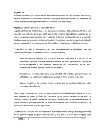 Sugerencias
Aumentar la interacción con los isleños, revirtiendo dificultades de comunicación, asociación y
traslado. Regularizar la posesión de las tierras. Aprovechar servicios instalados o a instalar en los
nuevos emprendimientos para brindar mayor cobertura a los pobladores.
Aspectos a considerar sobre la población isleña
La población histórica del Delta que se fue consolidando a lo largo de los años fue el fruto de una
situación muy particular del lugar: cierto aislamiento y relativa accesibilidad, presencia de un
valioso y especial paisaje, dificultad para regularizar el dominio con lo cual dio pie a la aparición
de algunos asentamientos con cierta marginalidad, momentos de especial anegamiento, todo ello
sumado a su condición de lugar cercano a Buenos Aires y otras densas localidades próximas.

El resultado ha sido el asentamiento de cierta heterogeneidad de pobladores, con una
concentración limitada, que podríamos reducirlos básicamente a:

-

Gente de escasos recursos, con ocupación precaria y vinculada a la producción de
subsistencia pero con una permanencia en el lugar de varias generaciones. Este sector
estuvo incorporado a una ecuación anterior de alta productividad en las islas,
(frutihortícola, mimbre, cajones y mobiliario de madera).

-

Pobladores de recursos medio-bajos, cuya actividad está volcada a prestar servicios no
calificados a los establecimientos turísticos y casas de fin de semana en las islas.

-

Nuevos pobladores de recursos medios atraídos por las particularidades del lugar,
muchos de ellos, jóvenes.

Estos grupos, que tienen en común un reconocimiento e identificación con el lugar en el que
viven, padecen un nuevo conflicto: la localización de los barrios cerrados en las islas. La
condición precaria de dominio no permite fijar reglas claras ni para los que estaban ni para los
que se incorporan y en ese escenario, se viven situaciones de desplazamiento por la fuerza de
pobladores, que no tiene sustrato legal sólido.

Las obras que se realizan para acondicionar un medio básicamente “salvaje” a los requerimientos
de alto confort exigidos por grupos sociales altos y muy altos a quienes están dirigidos estos

TOMO I

223

 