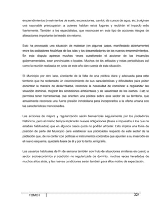 emprendimientos (movimientos de suelo, excavaciones, cambio de cursos de agua, etc.) originan
una razonable preocupación a quienes habitan estos lugares y recibirán el impacto más
fuertemente. También a los especialistas, que reconocen en este tipo de acciones riesgos de
alteraciones importante del medio sin retorno.

Esto ha provocado una situación de malestar (en algunos casos, manifestado abiertamente)
entre los pobladores históricos de las islas y los desarrolladores de los nuevos emprendimientos.
En esta disputa aparece muchas veces cuestionado el accionar de las instancias
gubernamentales, sean provinciales o locales. Muchos de los artículos y notas periodísticas así
como la reunión realizada en junio de este año dan cuenta de esta situación.

El Municipio por otro lado, conciente de la falta de una política clara y adecuada para este
territorio que ha reclamado un reconocimiento de sus características y dificultades para poder
encontrar la manera de desarrollarse, reconoce la necesidad de comenzar a regularizar las
situación dominial, mejorar las condiciones ambientales y de salubridad de los isleños. Esto le
permitirá tener herramientas que orienten una política sobre este sector de su territorio, que
actualmente reconoce una fuerte presión inmobiliaria para incorporarlos a la oferta urbana con
las características mencionadas.

Las acciones de mejora y regularización serán bienvenidas seguramente por los pobladores
históricos, pero al mismo tiempo implicarán nuevas obligaciones (tasas e impuestos a los que no
estaban habituados) que en algunos casos quizá no podrán afrontar. Esto implica una toma de
posición de parte del Municipio para establecer sus prioridades respecto de este sector de la
población que, de no contar con políticas e instrumentos concretos que apunten a su inserción en
el nuevo esquema, quedaría fuera de él y por lo tanto, emigraría.

Los usuarios habituales de fin de semana también son fruto de situaciones similares en cuanto a
sector socioeconómico y condición no regularizada de dominio, muchas veces heredadas de
muchos años atrás, y las nuevas condiciones serán también para ellos motivo de expectación.

TOMO I

224

 