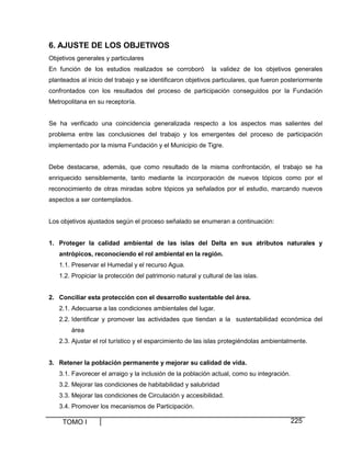 6. AJUSTE DE LOS OBJETIVOS
Objetivos generales y particulares
En función de los estudios realizados se corroboró

la validez de los objetivos generales

planteados al inicio del trabajo y se identificaron objetivos particulares, que fueron posteriormente
confrontados con los resultados del proceso de participación conseguidos por la Fundación
Metropolitana en su receptoría.

Se ha verificado una coincidencia generalizada respecto a los aspectos mas salientes del
problema entre las conclusiones del trabajo y los emergentes del proceso de participación
implementado por la misma Fundación y el Municipio de Tigre.

Debe destacarse, además, que como resultado de la misma confrontación, el trabajo se ha
enriquecido sensiblemente, tanto mediante la incorporación de nuevos tópicos como por el
reconocimiento de otras miradas sobre tópicos ya señalados por el estudio, marcando nuevos
aspectos a ser contemplados.

Los objetivos ajustados según el proceso señalado se enumeran a continuación:

1. Proteger la calidad ambiental de las islas del Delta en sus atributos naturales y
antrópicos, reconociendo el rol ambiental en la región.
1.1. Preservar el Humedal y el recurso Agua.
1.2. Propiciar la protección del patrimonio natural y cultural de las islas.
2. Conciliar esta protección con el desarrollo sustentable del área.
2.1. Adecuarse a las condiciones ambientales del lugar.
2.2. Identificar y promover las actividades que tiendan a la sustentabilidad económica del
área
2.3. Ajustar el rol turístico y el esparcimiento de las islas protegiéndolas ambientalmente.
3. Retener la población permanente y mejorar su calidad de vida.
3.1. Favorecer el arraigo y la inclusión de la población actual, como su integración.
3.2. Mejorar las condiciones de habitabilidad y salubridad
3.3. Mejorar las condiciones de Circulación y accesibilidad.
3.4. Promover los mecanismos de Participación.

TOMO I

225

 
