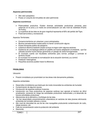 Aspectos patrimoniales
•
•

Alto valor paisajístico.
Posee un conjunto de inmuebles de valor patrimonial.

Aspectos económicos
•
•
•

Potencialidad productiva. Existen diversas actividades productivas primarias para
potenciar en la zona y un medio de comercialización con alto nivel de visibilidad (Puerto
de frutos).
La superficie de las islas es de gran magnitud representa el 60% del partido del Tigre.
Potencial turístico y recreacional.

Aspectos Territoriales
•
•
•
•
•
•
•
•
•

Conserva territorios sin urbanizar y poco antropizados.
Muchos parcelamientos inadecuados no tienen construcción alguna.
Posee transporte público de pasajeros.
Cobertura eléctrica bastante amplia aunque no logra cubrir algunos sectores.
Existencia de una tipología edilicia en palafito con buena adaptación al ambiente, que fue
utilizada durante mucho tiempo generando un paisaje de cierta homogeneidad.
El municipio cuenta con facultades suficientes para normar, proteger y controlar el
territorio insular.
El municipio ha encarado la normalización de la situación dominial y su control.
Población heterogénea.
Pequeñas acciones pueden hacer la diferencia.

PROBLEMAS
Ubicación
•

Presión inmobiliaria por proximidad con las áreas más densamente pobladas.

Aspectos ambientales
•
•
•
•
•
•
•
•
•

Desarrollos inmobiliarios que destruyen de modo irreversible los ambientes de humedal.
Contaminación de algunos cauces.
Introducción de especies exóticas invasoras.
Introducción con fines productivos de especies exóticas (por ejemplo el bambú) de difícil
erradicación, poniendo en riesgo las actividades productivas tradicionales y el desarrollo de
futuras actividades productivas.
Alteraciones de la altimetría y morfología de las islas.
Se han desarrollado emprendimientos urbanísticos en sectores de islas jóvenes eliminando
ambientes de humedal valiosos y únicos.
Alto nivel de intensidad de uso de las vías navegables produciendo contaminación de ruido,
oleaje excesivo, etc.
Falta de concientización sobre la protección del ambiente
Desmonte.

TOMO I

227

 