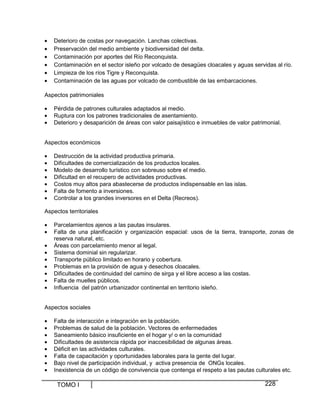 •
•
•
•
•
•

Deterioro de costas por navegación. Lanchas colectivas.
Preservación del medio ambiente y biodiversidad del delta.
Contaminación por aportes del Río Reconquista.
Contaminación en el sector isleño por volcado de desagües cloacales y aguas servidas al río.
Limpieza de los ríos Tigre y Reconquista.
Contaminación de las aguas por volcado de combustible de las embarcaciones.

Aspectos patrimoniales
•
•
•

Pérdida de patrones culturales adaptados al medio.
Ruptura con los patrones tradicionales de asentamiento.
Deterioro y desaparición de áreas con valor paisajístico e inmuebles de valor patrimonial.

Aspectos económicos
•
•
•
•
•
•
•

Destrucción de la actividad productiva primaria.
Dificultades de comercialización de los productos locales.
Modelo de desarrollo turístico con sobreuso sobre el medio.
Dificultad en el recupero de actividades productivas.
Costos muy altos para abastecerse de productos indispensable en las islas.
Falta de fomento a inversiones.
Controlar a los grandes inversores en el Delta (Recreos).

Aspectos territoriales
•
•
•
•
•
•
•
•
•

Parcelamientos ajenos a las pautas insulares.
Falta de una planificación y organización espacial: usos de la tierra, transporte, zonas de
reserva natural, etc.
Áreas con parcelamiento menor al legal.
Sistema dominial sin regularizar.
Transporte público limitado en horario y cobertura.
Problemas en la provisión de agua y desechos cloacales.
Dificultades de continuidad del camino de sirga y el libre acceso a las costas.
Falta de muelles públicos.
Influencia del patrón urbanizador continental en territorio isleño.

Aspectos sociales
•
•
•
•
•
•
•
•

Falta de interacción e integración en la población.
Problemas de salud de la población. Vectores de enfermedades
Saneamiento básico insuficiente en el hogar y/ o en la comunidad
Dificultades de asistencia rápida por inaccesibilidad de algunas áreas.
Déficit en las actividades culturales.
Falta de capacitación y oportunidades laborales para la gente del lugar.
Bajo nivel de participación individual, y activa presencia de ONGs locales.
Inexistencia de un código de convivencia que contenga el respeto a las pautas culturales etc.

TOMO I

228

 