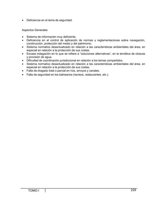 •

Deficiencia en el tema de seguridad.

Aspectos Generales
•
•
•
•
•
•
•
•

Sistema de información muy deficiente.
Deficiencia en el control de aplicación de normas y reglamentaciones sobre navegación,
construcción, protección del medio y del patrimonio.
Sistema normativo desactualizado en relación a las características ambientales del área, en
especial en relación a la protección de sus costas.
Escasa indagación en lo que se refiere a “soluciones alternativas”, en la temática de cloacas
y provisión de agua.
Dificultad de coordinación jurisdiccional en relación a los temas compartidos.
Sistema normativo desactualizado en relación a las características ambientales del área, en
especial en relación a la protección de sus costas.
Falta de dragado total o parcial en ríos, arroyos y canales.
Falta de seguridad en los balnearios (recreos, restaurantes, etc.).

TOMO I

229

 