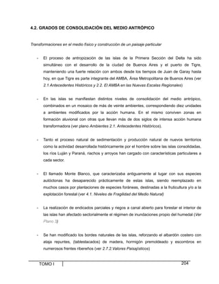 4.2. GRADOS DE CONSOLIDACIÓN DEL MEDIO ANTRÓPICO

Transformaciones en el medio físico y construcción de un paisaje particular

-

El proceso de antropización de las islas de la Primera Sección del Delta ha sido
simultáneo con el desarrollo de la ciudad de Buenos Aires y el puerto de Tigre,
manteniendo una fuerte relación con ambos desde los tiempos de Juan de Garay hasta
hoy, en que Tigre es parte integrante del AMBA, Área Metropolitana de Buenos Aires (ver
2.1 Antecedentes Históricos y 2.2. El AMBA en las Nuevas Escalas Regionales)

-

En las islas se manifiestan distintos niveles de consolidación del medio antrópico,
combinados en un mosaico de más de veinte ambientes, correspondiendo diez unidades
a ambientes modificados por la acción humana. En el mismo conviven zonas en
formación aluvional con otras que llevan más de dos siglos de intensa acción humana
transformadora (ver plano Ambientes 2.1. Antecedentes Históricos).

-

Tanto el proceso natural de sedimentación y producción natural de nuevos territorios
como la actividad desarrollada históricamente por el hombre sobre las islas consolidadas,
los ríos Luján y Paraná, riachos y arroyos han cargado con características particulares a
cada sector.

-

El llamado Monte Blanco, que caracterizaba antiguamente al lugar con sus especies
autóctonas ha desaparecido prácticamente de estas islas, siendo reemplazado en
muchos casos por plantaciones de especies foráneas, destinadas a la fruticultura y/o a la
explotación forestal (ver 4.1. Niveles de Fragilidad del Medio Natural)

-

La realización de endicados parciales y riegos a canal abierto para forestar el interior de
las islas han afectado sectorialmente el régimen de inundaciones propio del humedal (Ver
Plano 3)

-

Se han modificado los bordes naturales de las islas, reforzando el albardón costero con
ataja repuntes, (tablestacados) de madera, hormigón premoldeado y escombros en
numerosos frentes ribereños (ver 2.7.2.Valores Paisajísticos)

TOMO I

204

 
