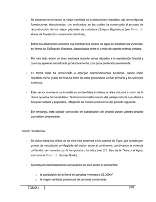 -

Se observan en el sector la mayor cantidad de explotaciones forestales, así como algunas
forestaciones abandonadas, con endicados, en las cuales ha comenzado el proceso de
reconstrucción de los viejos pajonales de cortadera (Ssirpus Giganteus) (ver Plano 14.
Áreas de forestación comercial e industrias).

-

Sobre los albardones costeros que bordean los cursos de agua se localizan las viviendas,
en forma de Edificación Dispersa, distanciadas entre sí a más de setenta metros lineales.

-

Por otro lado existe un área dedicada durante varias décadas a la explotación forestal y
que hoy aparece subutilizada productivamente, con poca población permanente.

-

En forma lenta ha comenzado a albergar emprendimientos turísticos, dando como
resultado cierto grado de mixtura entre los usos productivos a nivel primario y los servicios
turísticos.

-

Este sector mantiene características ambientales similares al área ubicada a partir de la
ribera opuesta del canal Arias. Testimonia la trasformación del paisaje natural que afectó a
bosques nativos y pajonales, reflejando los modos productivos del período siguiente.

-

Sin embargo, este paisaje construido en substitución del original posee valores propios
que deben preservarse.

Sector Residencial

-

Se ubica sobre las orillas de los ríos más próximos a los puertos de Tigre, que constituyen
puntos de vinculación privilegiada del sector sobre el continente, combinando la vivienda
unifamiliar permanente con la temporaria o turística (ver 2.5. Uso de la Tierra y el Agua,
así como el Plano 13. Uso del Suelo).

-

Constituyen manifestaciones particulares de este sector el concentrar:

o

la subdivisión de la tierra en parcelas menores a 30.000m2

o

la mayor cantidad porcentual de parcelas construidas

TOMO I

207

 