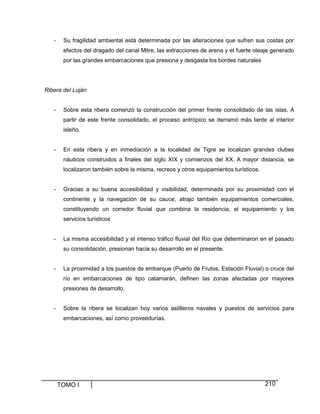TOMO I 210
- Su fragilidad ambiental está determinada por las alteraciones que sufren sus costas por
efectos del dragado del canal Mitre, las extracciones de arena y el fuerte oleaje generado
por las grandes embarcaciones que presiona y desgasta los bordes naturales
Ribera del Luján
- Sobre esta ribera comenzó la construcción del primer frente consolidado de las islas. A
partir de este frente consolidado, el proceso antrópico se derramó más tarde al interior
isleño.
- En esta ribera y en inmediación a la localidad de Tigre se localizan grandes clubes
náuticos construidos a finales del siglo XIX y comienzos del XX. A mayor distancia, se
localizaron también sobre la misma, recreos y otros equipamientos turísticos.
- Gracias a su buena accesibilidad y visibilidad, determinada por su proximidad con el
continente y la navegación de su cauce, atrajo también equipamientos comerciales,
constituyendo un corredor fluvial que combina la residencia, el equipamiento y los
servicios turísticos
- La misma accesibilidad y el intenso tráfico fluvial del Río que determinaron en el pasado
su consolidación, presionan hacia su desarrollo en el presente.
- La proximidad a los puestos de embarque (Puerto de Frutos, Estación Fluvial) o cruce del
río en embarcaciones de tipo catamarán, definen las zonas afectadas por mayores
presiones de desarrollo.
- Sobre la ribera se localizan hoy varios astilleros navales y puestos de servicios para
embarcaciones, así como proveedurías.
 