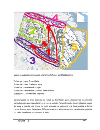 TOMO I 212
Los cinco subsectores marcados anteriormente fueron identificados como:
Subsector 1. Área Consolidada
Subsector 2. Área Productiva Mixta
Subsector 3. Ribera del Río Luján
Subsector 4. Ribera del Río Paraná de las Palmas
Subsector 5. Zona Aluvional Reciente.
Caracterizados los cinco sectores, se realizó su delimitación para establecer los lineamientos
particularizados que los pautarían en la norma cautelar. Para delimitarlos fueron utilizados cursos
de agua, y cuando este criterio no pudo aplicarse, se determinó una línea paralela a dichos
cursos, trazada a una distancia de 500 metros respecto a los mismos. Las parcelas interceptadas
por dicha línea fueron incorporadas al sector.
 