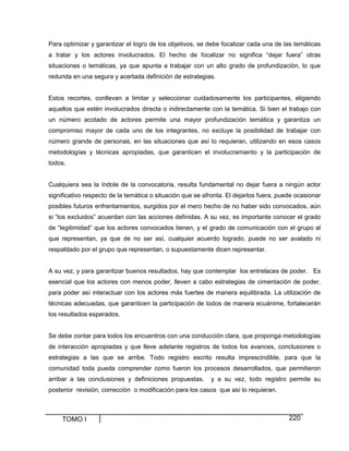 TOMO I 220
Para optimizar y garantizar el logro de los objetivos, se debe focalizar cada una de las temáticas
a tratar y los actores involucrados. El hecho de focalizar no significa “dejar fuera” otras
situaciones o temáticas, ya que apunta a trabajar con un alto grado de profundización, lo que
redunda en una segura y acertada definición de estrategias.
Estos recortes, conllevan a limitar y seleccionar cuidadosamente los participantes, eligiendo
aquellos que estén involucrados directa o indirectamente con la temática. Si bien el trabajo con
un número acotado de actores permite una mayor profundización temática y garantiza un
compromiso mayor de cada uno de los integrantes, no excluye la posibilidad de trabajar con
número grande de personas, en las situaciones que así lo requieran, utilizando en esos casos
metodologías y técnicas apropiadas, que garanticen el involucramiento y la participación de
todos.
Cualquiera sea la índole de la convocatoria, resulta fundamental no dejar fuera a ningún actor
significativo respecto de la temática o situación que se afronta. El dejarlos fuera, puede ocasionar
posibles futuros enfrentamientos, surgidos por el mero hecho de no haber sido convocados, aún
si “los excluidos” acuerdan con las acciones definidas. A su vez, es importante conocer el grado
de “legitimidad” que los actores convocados tienen, y el grado de comunicación con el grupo al
que representan, ya que de no ser así, cualquier acuerdo logrado, puede no ser avalado ni
respaldado por el grupo que representan, o supuestamente dicen representar.
A su vez, y para garantizar buenos resultados, hay que contemplar los entrelaces de poder. Es
esencial que los actores con menos poder, lleven a cabo estrategias de cimentación de poder,
para poder así interactuar con los actores más fuertes de manera equilibrada. La utilización de
técnicas adecuadas, que garanticen la participación de todos de manera ecuánime, fortalecerán
los resultados esperados.
Se debe contar para todos los encuentros con una conducción clara, que proponga metodologías
de interacción apropiadas y que lleve adelante registros de todos los avances, conclusiones o
estrategias a las que se arribe. Todo registro escrito resulta imprescindible, para que la
comunidad toda pueda comprender como fueron los procesos desarrollados, que permitieron
arribar a las conclusiones y definiciones propuestas. y a su vez, todo registro permite su
posterior revisión, corrección o modificación para los casos que así lo requieran.
 