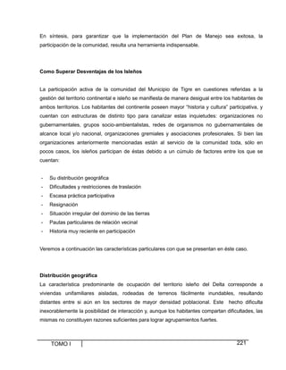 TOMO I 221
En síntesis, para garantizar que la implementación del Plan de Manejo sea exitosa, la
participación de la comunidad, resulta una herramienta indispensable.
Como Superar Desventajas de los Isleños
La participación activa de la comunidad del Municipio de Tigre en cuestiones referidas a la
gestión del territorio continental e isleño se manifiesta de manera desigual entre los habitantes de
ambos territorios. Los habitantes del continente poseen mayor “historia y cultura” participativa, y
cuentan con estructuras de distinto tipo para canalizar estas inquietudes: organizaciones no
gubernamentales, grupos socio-ambientalistas, redes de organismos no gubernamentales de
alcance local y/o nacional, organizaciones gremiales y asociaciones profesionales. Si bien las
organizaciones anteriormente mencionadas están al servicio de la comunidad toda, sólo en
pocos casos, los isleños participan de éstas debido a un cúmulo de factores entre los que se
cuentan:
- Su distribución geográfica
- Dificultades y restricciones de traslación
- Escasa práctica participativa
- Resignación
- Situación irregular del dominio de las tierras
- Pautas particulares de relación vecinal
- Historia muy reciente en participación
Veremos a continuación las características particulares con que se presentan en éste caso.
Distribución geográfica
La característica predominante de ocupación del territorio isleño del Delta corresponde a
viviendas unifamiliares aisladas, rodeadas de terrenos fácilmente inundables, resultando
distantes entre si aún en los sectores de mayor densidad poblacional. Este hecho dificulta
inexorablemente la posibilidad de interacción y, aunque los habitantes compartan dificultades, las
mismas no constituyen razones suficientes para lograr agrupamientos fuertes.
 