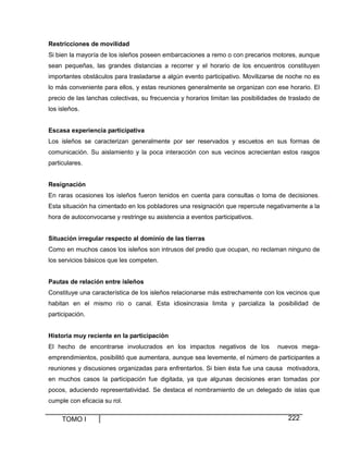 TOMO I 222
Restricciones de movilidad
Si bien la mayoría de los isleños poseen embarcaciones a remo o con precarios motores, aunque
sean pequeñas, las grandes distancias a recorrer y el horario de los encuentros constituyen
importantes obstáculos para trasladarse a algún evento participativo. Movilizarse de noche no es
lo más conveniente para ellos, y estas reuniones generalmente se organizan con ese horario. El
precio de las lanchas colectivas, su frecuencia y horarios limitan las posibilidades de traslado de
los isleños.
Escasa experiencia participativa
Los isleños se caracterizan generalmente por ser reservados y escuetos en sus formas de
comunicación. Su aislamiento y la poca interacción con sus vecinos acrecientan estos rasgos
particulares.
Resignación
En raras ocasiones los isleños fueron tenidos en cuenta para consultas o toma de decisiones.
Esta situación ha cimentado en los pobladores una resignación que repercute negativamente a la
hora de autoconvocarse y restringe su asistencia a eventos participativos.
Situación irregular respecto al dominio de las tierras
Como en muchos casos los isleños son intrusos del predio que ocupan, no reclaman ninguno de
los servicios básicos que les competen.
Pautas de relación entre isleños
Constituye una característica de los isleños relacionarse más estrechamente con los vecinos que
habitan en el mismo río o canal. Esta idiosincrasia limita y parcializa la posibilidad de
participación.
Historia muy reciente en la participación
El hecho de encontrarse involucrados en los impactos negativos de los nuevos mega-
emprendimientos, posibilitó que aumentara, aunque sea levemente, el número de participantes a
reuniones y discusiones organizadas para enfrentarlos. Si bien ésta fue una causa motivadora,
en muchos casos la participación fue digitada, ya que algunas decisiones eran tomadas por
pocos, aduciendo representatividad. Se destaca el nombramiento de un delegado de islas que
cumple con eficacia su rol.
 