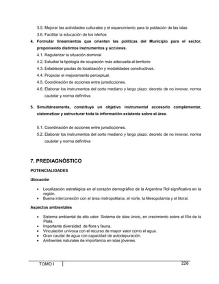 TOMO I 226
3.5. Mejorar las actividades culturales y el esparcimiento para la población de las islas
3.6. Facilitar la educación de los isleños
4. Formular lineamientos que orienten las políticas del Municipio para el sector,
proponiendo distintos instrumentos y acciones.
4.1. Regularizar la situación dominial
4.2. Estudiar la tipología de ocupación más adecuada al territorio
4.3. Establecer pautas de localización y modalidades constructivas.
4.4. Propiciar el mejoramiento perceptual.
4.5. Coordinación de acciones entre jurisdicciones.
4.6. Elaborar los instrumentos del corto mediano y largo plazo: decreto de no innovar, norma
cautelar y norma definitiva
5. Simultáneamente, constituye un objetivo instrumental accesorio complementar,
sistematizar y estructurar toda la información existente sobre el área.
5.1. Coordinación de acciones entre jurisdicciones.
5.2. Elaborar los instrumentos del corto mediano y largo plazo: decreto de no innovar, norma
cautelar y norma definitiva
7. PREDIAGNÓSTICO
POTENCIALIDADES
Ubicación
• Localización estratégica en el corazón demográfico de la Argentina Rol significativo en la
región.
• Buena interconexión con el área metropolitana, el norte, la Mesopotamia y el litoral.
Aspectos ambientales
• Sistema ambiental de alto valor. Sistema de islas único, en crecimiento sobre el Río de la
Plata.
• Importante diversidad de flora y fauna.
• Vinculación unívoca con el recurso de mayor valor como el agua.
• Gran caudal de agua con capacidad de autodepuración.
• Ambientes naturales de importancia en islas jóvenes.
 