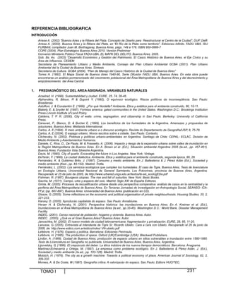 TOMO I 231
REFERENCIA BIBLIOGRAFICA
INTRODUCCIÓN
Arrese A. (2002) "Buenos Aires y la Ribera del Plata. Concepto de Diseño para Reestructurar el Centro de la Ciudad". DUP, Delft
Arrese A. (2002). Buenos Aires y la Ribera del Plata, en “El Río de la Plata como territorio”, Ediciones Infinito, FADU UBA, ISU
FURBAN, compilador Juan M. Borthagaray, Buenos Aires. págs. 149 a 176, ISBN 950-0666-7
COPE (2004). Plan Estratégico Buenos Aires 2010. Versión Preliminar
Convenio Ministerio Público Fiscal FADU-UBA, EL MAPA DEL DELITO, Buenos Aires, 2005.
Gob. Bs. As. (2003) “Desarrollo Económico y Gestión del Patrimonio. El Casco Histórico de Buenos Aires, el Eje Cívico y su
Área de Influencia. CEDEM
Secretaria de Planeamiento Urbano y Medio Ambiente, Consejo del Plan Urbano Ambiental GCBA (2001). Plan Urbano
Ambiental del la Ciudad de Buenos Aires. Síntesis
Secretaría de Cultura. GCBA (2004). “Plan de Manejo del Casco Histórico de la Ciudad de Buenos Aires”
Torres H. (1992). El Mapa Social de Buenos Aires 1940-90, Serie Difusión FADU UBA, Buenos Aires. En esta obra puede
encontrarse un análisis pormenorizado del crecimiento poblacional del Área Metropolitana de Buenos Aires y del decrecimiento y
empobrecimiento del Área Central
1. PREDIAGNÓSTICO DEL AREA ASIGNADA. VARIABLES NATURALES
Acselrad, H. (1999). Sustentabilidad y ciudad. EURE, 25, 74, 36-46.
Alphandéry, R, Bitoun, R & Dupont Y. (1992). O equívoco ecológico. Riscos políticos da inconseqüência. Sao Paulo:
Brasiliense.
Astolfoni, J. & Constantini E. (1999). ¿Por qué Nordelta? Ambiente. Etica y estética para el ambiente construido, 80, 10-11.
Blakely, E. & Snyder M. (1997). Fortress america: gated communities in the United States. Washington D.C.: Brookings Institution
Press-Lincoln Institute of Land Policy.
Caldeira, T. P. R. (2000). City of walls: crime, segregation, and citizenship in Sao Paulo. Berkeley: University of California
Press.
Canevari, P., Blanco, D. & Bucher E. (1999). Los beneficios de los humedales de la Argentina. Amenazas y propuestas de
soluciones. Buenos Aires: Wetlands International.
Carlos, A. E (1994). O meio ambiente urbano e o discurso ecológico. Revista do Departamento de Geografía/USP, 8, 75-78.
Carlos, A. E (2004). O espago urbano. Novos escritos sobre a cidade. Sao Paulo: Contexto.
Clichevsky, N. (2002). Pobreza y políticas urbano-ambientales en Argentina. Santiago de Chile: CEPAL- ECLAC, División de
Medio Ambiente y Asentamientos Humanos.
Daniele, C, Ríos, D., De Paula, M. & Frassetto, A. (2006). Impacto y riesgo de la expansión urbana sobre valles de inundación en
la Región Metropolitana de Buenos Aires. En A. Brown et al. (Ed.), Situación ambiental Argentina 2005 (la.ed., pp. 457-461).
Buenos Aires: Fundación Vida Silvestre Argentina.
Davis, M. (1990). City of quartz. Excavating the future in Los Angeles. New York: Vintage.
DeTerán, F. (1999). La ciudad dialéctica. Ambiente. Ética y estética para el ambiente construido, segunda época, 80, 28.
Fernández, K. & Gutiérrez Brito, J. (1997). Consumo y medio ambiente. En J. Ballesteros & J. Pérez Adán (Ed.), Sociedad y
medio ambiente (Ked., pp. 83-102). Madrid: Trotta.
Fernández, L. (2002). Los servicios ecológicos que cumplen los humedales. El caso de Tigre, Buenos Aires, Tesis de licenciatura
en Ecología Urbana, Universidad Nacional de General Sarmiento, Los Polvorines, provincia de Buenos Aires, Argentina.
Recuperado el 25 de julio de 2005, de http://www.urbared.ungs.edu.ar/textos/te-sis_ecologEDa.pdf
Fishman, R. (1987). Bourgeois utopias. The rise and fall of suburbia. New York: Basic Books.
Gaviria, M. (1971). Campo, urbe y espacio del ocio. Madrid: Siglo XXI de España Editores.
Giróla, M. (2005). Procesos de recualificación urbana desde una perspectiva comparativa: análisis de casos en la centralidad y la
periferia del Área Metropolitana de Buenos Aires. En Terceras Jornadas de Investigación en Antropología Social, SEANSO- ICA-
FFyL (pp. 887-897), Buenos Aires: Universidad de Buenos Aires (publicación en CD).
Glasze, G. (2005). Some reflections on the economic and political organisation of private neighbourhoods. Housing Studies, 20, 2,
221-233.
Harvey, D. (2005). Aproducáo capitalista do espaco. Sao Paulo: Annablume.
Herzer H. & Clichevsky, N. (2001). Perspectiva histórica: las inundaciones en Buenos Aires. En A. Kreimer et al. (Ed.),
Inundaciones en el Área Metropolitana de Buenos Aires (la.ed., pp.33-45). Washington D.C.: World Bank, Disaster Management
Facility.
INDEC. (2001). Censo nacional de población, hogares y vivienda. Buenos Aires: Autor.
INDEC. (2003). ¿Qué es el Gran Buenos Aires? Buenos Aires: Autor.
Janoschka, M. (2002). El nuevo modelo de ciudad latinoamericana: fragmentación y privatización. EURE, 28, 85, 11-20.
Lanusse, G. (2005). Entrevista al intendente de Tigre Sr. Ricardo Ubieto. Cara a cara con Ubieto. Recuperado el 26 de junio de
2006, de: http://www.eidico.com.ar/eidico/index/ VN-ubieto.pdf
Lefebvre, H. (1976). Espacio y política. Barcelona: Ediciones Península.
Lefebvre, H. (1995). The production of space. Oxford (UK)/Cambridge (USA): Blackwell Publishers.
Lindón, A. (1989). Ciudad de Buenos Aires: producción de espacio urbano en sitios vulnerables a inundación entre 1580-1880.
Tesis de Licenciatura en Geografía no publicada, Universidad de Buenos Aires, Buenos Aires, Argentina.
Lipovetsky, G. (1996). El crepúsculo del deber. La ética indolora de los nuevos tiempos democráticos. Barcelona: Anagrama.
Martínez-Echevarría y Ortega, M. (1997). La empresa como problema ecológico. En J. Ballesteros & Pérez Adán, J. (Ed.),
Sociedad y medio ambiente (Ia.ed., pp. 103-128). Madrid: Trotta.
Molotch, H. (1976). The city as a growth machine: Towards a political economy of place, American Journal of Sociology, 82, 2,
309-332.
Moraes, A. & Da Costa, W (1987). Geografía crítica. A valorizacáo do espaco. Sao Paulo: Editora HUCITEC.
 