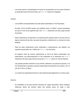 TOMO I 205
- Las únicas tierras no antropizadas en el sector se corresponden con los nuevos territorios
en desarrollo frente al Río de la Plata. (ver Plano 22. Niveles de Fragilidad)
Catastro
- Las 22.000ha correspondientes a las islas están subdivididas en 18.278 parcelas.
- De ellas, 16.214 (el 88%) poseen una superficie menor a 2.000m2
, aunque representan
tan solo el 15,4% de la superficie total. (ver Plano 8. Subdivisión del suelo según tamaño
de parcela).
- Estas subdivisiones corresponden a la transformación operada sobre el uso del suelo en
algunos sectores de las islas, que pasó de agrícola a residencial en un proceso de varias
décadas
- Parte de estas subdivisiones fueron destinadas a urbanizaciones, que totalizan una
superficie aproximada a las 1.600ha (ver Plano 13. Uso del Suelo).
- Se registran entre las mismas subdivisiones en forma de loteos continentales muy
especulativos, que afortunadamente no han prosperado en su desarrollo (ver Plano 8.
Subdivisión del suelo según tamaño de parcela, y Plano 9. Loteos con Tramas Atípicas)
- Las grandes parcelas mantienen el uso primitivo, destinado a la producción agrícola, o se
han transformado en grandes conjuntos residenciales de desarrollo mas reciente ( ver 2.5
Uso de la Tierra y el Agua)
- La condición de regularidad dominial no esta perfeccionada legalmente en muchos casos.
Sectores
- Se manifiestan en las islas sectores marcados por rasgos particulares. Éstos consiguen
diferenciar dentro del territorio isleño tres bandas yendo de oeste a este,
 