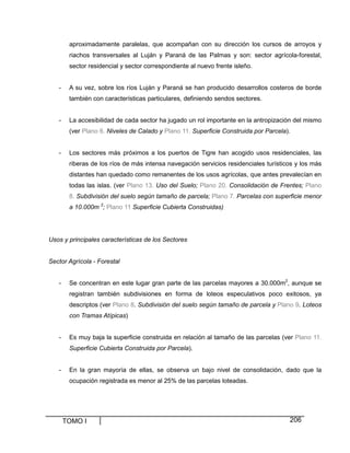 TOMO I 206
aproximadamente paralelas, que acompañan con su dirección los cursos de arroyos y
riachos transversales al Luján y Paraná de las Palmas y son: sector agrícola-forestal,
sector residencial y sector correspondiente al nuevo frente isleño.
- A su vez, sobre los ríos Luján y Paraná se han producido desarrollos costeros de borde
también con características particulares, definiendo sendos sectores.
- La accesibilidad de cada sector ha jugado un rol importante en la antropización del mismo
(ver Plano 6. Niveles de Calado y Plano 11. Superficie Construida por Parcela).
- Los sectores más próximos a los puertos de Tigre han acogido usos residenciales, las
riberas de los ríos de más intensa navegación servicios residenciales turísticos y los más
distantes han quedado como remanentes de los usos agrícolas, que antes prevalecían en
todas las islas. (ver Plano 13. Uso del Suelo; Plano 20. Consolidación de Frentes; Plano
8. Subdivisión del suelo según tamaño de parcela; Plano 7. Parcelas con superficie menor
a 10.000m 2
; Plano 11 Superficie Cubierta Construidas)
Usos y principales características de los Sectores
Sector Agrícola - Forestal
- Se concentran en este lugar gran parte de las parcelas mayores a 30.000m2
, aunque se
registran también subdivisiones en forma de loteos especulativos poco exitosos, ya
descriptos (ver Plano 8. Subdivisión del suelo según tamaño de parcela y Plano 9. Loteos
con Tramas Atípicas)
- Es muy baja la superficie construida en relación al tamaño de las parcelas (ver Plano 11.
Superficie Cubierta Construida por Parcela).
- En la gran mayoría de ellas, se observa un bajo nivel de consolidación, dado que la
ocupación registrada es menor al 25% de las parcelas loteadas.
 