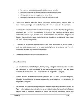 TOMO I 208
o los mayores factores de ocupación de las mismas parcelas
o el mayor porcentaje de residencias permanentes y temporarias
o el mayor porcentaje de equipamiento comunitario
o el mayor porcentaje de construcciones de valor patrimonial
- Edificaciones aisladas sobre las riberas, dispuestas a distancias no mayores a los 70
metros lineales, dan lugar a líneas de frente que denominamos Frentes Consolidados.
- En este sector se han consolidado en forma lineal algunos frentes ribereños de gran valor
paisajístico (ver Plano 20. Consolidación de Frentes), que partiendo del frente isleño
consolidado sobre el Luján, avanzan hacia el interior de las islas, sobre las márgenes del
Capitán, Sarmiento, Abra Vieja, Gallo Fiambre y Carapachay, prolongando esas líneas
(ver 2.7.2. Valores Paisajísticos).
- La mayoría de las parcelas menores de 10.000m2
están distribuidas en la zona central y
oeste con cierta concentración en el sector central y frente al continente (ver Plano 8.
Subdivisión del suelo según tamaño de parcela).
- Este sector presenta buen grado de consolidación.
Nuevo frente isleño
- Las características geomorfológicas, hidrológicas y ecológicas indican que las unidades
que constituyen el frente de avance de las islas sobre el Río de La Plata son áreas
prioritarias de conservación (ver 1.10. Gradientes de Integralidad Ecológica).
- Se trata de islas de formación reciente (menores de 120 años) y máxima fragilidad,
ocupadas por ecosistemas de etapas sucesionales tempranas (ver 1.10. Gradientes de
Integralidad Ecológica).
- Sin embargo, su posición privilegiada como territorio virgen muy próximo al puerto de
Tigre y enfrentado directamente a la nueva centralidad metropolitana de Puerto Madero,
presiona para su desarrollo poniendo en peligro las aptitudes de reserva natural que
 