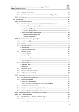 Plan de Gestión de Recursos Hídricos de la Microcuenca de la Laguna de Piuray
Tomo I – Diagnóstico Técnico
7
3.8.3.2. Grados de erosión hídrica .............................................................................................................. 237
3.8.3.3. Distribución de los grados de erosión en la microcuenca de la laguna Piuray............................... 237
3.8.4. Conclusiones............................................................................................................................ 240
3.9. HIDROLOGÍA.................................................................................................................................... 241
3.9.1. Descripción hidrográfica ......................................................................................................... 241
3.9.1.1. Inventario de las fuentes de agua superficiales e infraestructura hidráulica................................. 242
A. Inventario de fuentes de agua superficial...................................................................................... 242
a. Inventario de lagunas.............................................................................................................. 242
b. Inventario de manantiales....................................................................................................... 242
B. Inventario de infraestructura hidráulica........................................................................................ 244
a. Inventario de captaciones de agua.......................................................................................... 244
b. Inventario de reservorios ......................................................................................................... 245
3.9.2. Descripción de parámetros fisiográficos................................................................................. 246
3.9.2.1. Área de cuenca (A) ......................................................................................................................... 246
3.9.2.2. Perímetro (P).................................................................................................................................. 246
3.9.2.3. Forma de la cuenca ........................................................................................................................ 246
A. Factor de forma ............................................................................................................................. 246
B. Coeficiente de compacidad............................................................................................................ 247
3.9.2.4. Relieve de la cuenca....................................................................................................................... 247
A. Curva hipsométrica........................................................................................................................ 247
B. Elevación media............................................................................................................................. 248
C. Pendiente media del cauce principal............................................................................................. 248
D. Rectángulo equivalente ................................................................................................................. 249
3.9.2.5. Medición lineal............................................................................................................................... 249
A. Longitud de cauce.......................................................................................................................... 249
B. Orden de ríos ................................................................................................................................. 249
3.9.2.6. Densidad de drenaje ...................................................................................................................... 250
3.9.2.7. Extensión media de escurrimiento................................................................................................. 250
3.9.2.8. Coeficiente de torrencialidad......................................................................................................... 250
3.9.3. Análisis pluviométrico ............................................................................................................. 251
3.9.3.1. Red de estaciones pluviométricas.................................................................................................. 251
3.9.3.2. Análisis de consistencia.................................................................................................................. 252
A. Análisis visual de pluviograma ....................................................................................................... 252
B. Análisis de consistencia por el Método de Vector Regional (MVR) ............................................... 255
3.9.3.3. Completación y extensión de datos ............................................................................................... 257
3.9.3.4. Variabilidad temporal de la precipitación media anual.................................................................. 258
3.9.3.5. Ecuación regional de la precipitación media anual ........................................................................ 259
3.9.4. Caudales generados en las microcuencas en estudio ............................................................. 262
3.9.5. Usos y demanda hídrica.......................................................................................................... 264
3.9.5.1. Metodología para el cálculo de la demanda de agua..................................................................... 264
3.9.5.2. Cálculo de la demanda de agua para uso agrícola ......................................................................... 265
A. Áreas bajo riego actual .................................................................................................................. 266
 