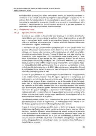 Plan de Gestión de Recursos Hídricos de la Microcuenca de la Laguna de Piuray
Tomo I – Diagnóstico Técnico
98
Como ocurre en la mayor parte de las comunidades andinas, en la construcción de las vi-
viendas no se han tomado en cuenta las respectivas previsiones para casos de una alta in-
cidencia de la humedad producto de las precipitaciones pluviales, que afectan a la parte
inferior de las viviendas. En general, las viviendas no se encuentran construidas con sobre
cimientos, y menos cuentan con un reforzamiento estructural, lo que hace que estén en
permanente peligro de colapso debido a las inundaciones.
3.2.7. Saneamiento básico
3.2.7.1. Agua para consumo humano
El acceso al agua potable es fundamental para la salud, y es uno de los derechos hu-
manos básicos y un componente de las políticas eficaces de protección de la salud. El
agua es esencial para la vida y todas las personas deben disponer de un suministro sa-
tisfactorio: suficiente, inocuo y accesible. La mejora del acceso al agua potable propor-
ciona beneficios tangibles para la salud.
La importancia del agua, el saneamiento y la higiene para la salud y el desarrollo han
quedado reflejados en los documentos finales de diversos foros internacionales sobre
políticas, entre los que cabe mencionar conferencias relativas a la salud –como la Con-
ferencia Internacional sobre Atención Primaria de Salud que tuvo lugar en Alma Ata,
Kazajstán (ex Unión Soviética) en 1978–; conferencias sobre el agua –como la Confe-
rencia Mundial sobre el Agua de Mar del Plata (Argentina) de 1977, que dio inició al
Decenio Internacional del Agua Potable y del Saneamiento Ambiental–; así como los
Objetivos de Desarrollo del Milenio aprobados por la Asamblea General de las Nacio-
nes Unidas (ONU) en 2000, y el documento final de la Cumbre Mundial sobre el Desa-
rrollo Sostenible de Johannesburgo de 2002. Más recientemente, la Asamblea General
de las Naciones Unidas declaró el periodo de 2005 a 2015 como Decenio Internacional
para la Acción El agua, fuente de vida.
El acceso al agua potable es una cuestión importante en materia de salud y desarrollo
en los ámbitos nacional, regional y local. En algunas regiones se ha comprobado que
las inversiones en sistemas de abastecimiento de agua y de saneamiento pueden ser
rentables desde un punto de vista económico, ya que la disminución de los efectos ad-
versos para la salud y la consiguiente reducción de los costos de asistencia sanitaria
son superiores al costo de las intervenciones. Dicha afirmación es válida para diversos
tipos de inversiones, desde las grandes infraestructuras de abastecimiento de agua al
tratamiento del agua en los hogares. La experiencia ha demostrado, asimismo, que las
medidas destinadas a mejorar el acceso al agua potable favorecen en particular a los
pobres, tanto de zonas rurales como urbanas, y pueden ser un componente eficaz de
las estrategias de mitigación de la pobreza.
Las enfermedades relacionadas con la contaminación del agua de consumo tienen una
gran repercusión en la salud de las personas. Las medidas destinadas a mejorar la cali-
dad de esta agua proporcionan beneficios significativos para la salud.
El agua de consumo inocua (agua potable), según se define en las guías, no ocasiona
ningún riesgo significativo para la salud cuando se consume durante toda una vida, te-
niendo en cuenta las diferentes vulnerabilidades que pueden presentar las personas
en las distintas etapas de su existencia. Las personas que presentan mayor riesgo de
contraer enfermedades transmitidas por el agua son los lactantes y los niños de corta
edad, las personas debilitadas o que viven en condiciones antihigiénicas, y la población
anciana. El agua potable es adecuada para todos los usos domésticos habituales, in-
cluida la higiene personal.
 