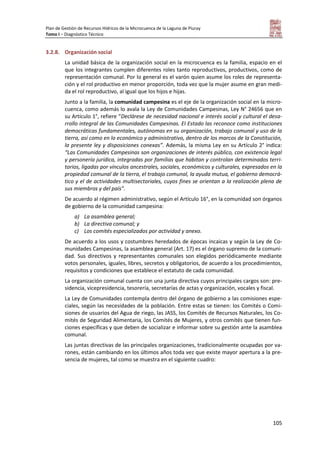 Plan de Gestión de Recursos Hídricos de la Microcuenca de la Laguna de Piuray
Tomo I – Diagnóstico Técnico
105
3.2.8. Organización social
La unidad básica de la organización social en la microcuenca es la familia, espacio en el
que los integrantes cumplen diferentes roles tanto reproductivos, productivos, como de
representación comunal. Por lo general es el varón quien asume los roles de representa-
ción y el rol productivo en menor proporción, toda vez que la mujer asume en gran medi-
da el rol reproductivo, al igual que los hijos e hijas.
Junto a la familia, la comunidad campesina es el eje de la organización social en la micro-
cuenca, como además lo avala la Ley de Comunidades Campesinas, Ley N° 24656 que en
su Artículo 1°, refiere “Declárese de necesidad nacional e interés social y cultural el desa-
rrollo integral de las Comunidades Campesinas. EI Estado las reconoce como instituciones
democráticas fundamentales, autónomas en su organización, trabajo comunal y uso de la
tierra, así como en lo económico y administrativo, dentro de los marcos de la Constitución,
la presente ley y disposiciones conexas”. Además, la misma Ley en su Artículo 2° indica:
“Las Comunidades Campesinas son organizaciones de interés público, con existencia legal
y personería jurídica, integradas por familias que habitan y controlan determinados terri-
torios, ligadas por vínculos ancestrales, sociales, económicos y culturales, expresados en la
propiedad comunal de la tierra, el trabajo comunal, la ayuda mutua, el gobierno democrá-
tico y el de actividades multisectoriales, cuyos fines se orientan a la realización plena de
sus miembros y del país”.
De acuerdo al régimen administrativo, según el Artículo 16°, en la comunidad son órganos
de gobierno de la comunidad campesina:
a) La asamblea general;
b) La directiva comunal; y
c) Los comités especializados por actividad y anexo.
De acuerdo a los usos y costumbres heredados de épocas incaicas y según la Ley de Co-
munidades Campesinas, la asamblea general (Art. 17) es el órgano supremo de la comuni-
dad. Sus directivos y representantes comunales son elegidos periódicamente mediante
votos personales, iguales, libres, secretos y obligatorios, de acuerdo a los procedimientos,
requisitos y condiciones que establece el estatuto de cada comunidad.
La organización comunal cuenta con una junta directiva cuyos principales cargos son: pre-
sidencia, vicepresidencia, tesorería, secretarías de actas y organización, vocales y fiscal.
La Ley de Comunidades contempla dentro del órgano de gobierno a las comisiones espe-
ciales, según las necesidades de la población. Entre estas se tienen: los Comités o Comi-
siones de usuarios del Agua de riego, las JASS, los Comités de Recursos Naturales, los Co-
mités de Seguridad Alimentaria, los Comités de Mujeres, y otros comités que tienen fun-
ciones específicas y que deben de socializar e informar sobre su gestión ante la asamblea
comunal.
Las juntas directivas de las principales organizaciones, tradicionalmente ocupadas por va-
rones, están cambiando en los últimos años toda vez que existe mayor apertura a la pre-
sencia de mujeres, tal como se muestra en el siguiente cuadro:
 