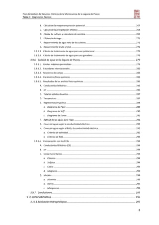 Plan de Gestión de Recursos Hídricos de la Microcuenca de la Laguna de Piuray
Tomo I – Diagnóstico Técnico
8
B. Cálculo de la evapotranspiración potencial ................................................................................... 267
C. Cálculo de la precipitación efectiva ............................................................................................... 268
D. Cédula de cultivos y calendario de siembra................................................................................... 269
E. Eficiencia de riego.......................................................................................................................... 271
F. Requerimiento de agua neta de los cultivos.................................................................................. 271
G. Requerimiento bruto y total.......................................................................................................... 271
3.9.5.3. Cálculo de la demanda de agua para uso poblacional ................................................................... 273
3.9.5.4. Cálculo de la demanda de agua para uso ganadero....................................................................... 276
3.9.6. Calidad de agua en la laguna de Piuray.................................................................................. 279
3.9.6.1. Límites máximos permisibles ......................................................................................................... 279
3.9.6.2. Estándares internacionales ............................................................................................................ 282
3.9.6.3. Muestreo de campo....................................................................................................................... 283
3.9.6.4. Parámetros físico-químicos............................................................................................................ 283
3.9.6.5. Resultados de los análisis físico-químicos ...................................................................................... 286
A. Conductividad eléctrica ................................................................................................................. 286
B. pH .................................................................................................................................................. 286
C. Total de sólidos disueltos............................................................................................................... 287
D. Temperatura.................................................................................................................................. 287
E. Representación gráfica .................................................................................................................. 288
a. Diagrama de Piper................................................................................................................... 288
b. Diagrama de Stiff..................................................................................................................... 290
c. Diagrama de Durov.................................................................................................................. 291
F. Aptitud de las aguas para riego ..................................................................................................... 291
G. Clases de agua según la conductividad eléctrica ........................................................................... 292
H. Clases de agua según el RAS y la conductividad eléctrica.............................................................. 292
a. Criterios de salinidad ............................................................................................................... 292
b. Criterios de RAS........................................................................................................................ 293
3.9.6.6. Comparación con los ECAs ............................................................................................................. 294
A. Conductividad Eléctrica (CE) .......................................................................................................... 294
B. pH .................................................................................................................................................. 294
C. Iones mayoritarios ......................................................................................................................... 294
a. Cloruros ................................................................................................................................... 294
b. Sulfatos.................................................................................................................................... 294
c. Calcio ....................................................................................................................................... 294
d. Magnesio................................................................................................................................. 294
D. Metales.......................................................................................................................................... 294
a. Aluminio................................................................................................................................... 295
b. Hierro....................................................................................................................................... 295
c. Manganeso.............................................................................................................................. 295
3.9.7. Conclusiones............................................................................................................................ 295
3.10.HIDROGEOLOGÍA............................................................................................................................. 296
3.10.1.Evaluación Hidrogeológica...................................................................................................... 296
 