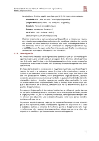 Plan de Gestión de Recursos Hídricos de la Microcuenca de la Laguna de Piuray
Tomo I – Diagnóstico Técnico
111
La actual junta directiva, elegida para el período 2012-2013, está conformada por:
Presidente: Juan Carlos Aucacusi Callañaupa (Pongobamba)
Vicepresidente: Constantino Sallo Pumacahua (Cuper bajo)
Secretario: Florencio Mesco (Simatauca)
Tesorero: Juana Amaru (Pucamarca)
Fiscal: Víctor Levita (Valle de Chosica)
Vocal: Gregorio Cusihuamanca (Ocutuán)
El comité implementa su plan operativo anual de gestión de la microcuenca y cuenta
con estatutos que regulan el desenvolvimiento del comité que están inscritos en regis-
tros públicos. No tienen fechas fijas de reunión, pero sí una asamblea general entre el
mes de marzo y abril de cada año, que convoca con una amplia participación que llega
a las 6000 personas. No pagan cuotas fijas si no que, de acuerdo a las necesidades que
se presentan, prorratean y piden cuotas a sus integrantes.
3.2.9. Género y gestión
No sólo es interesante saber a qué organizaciones pertenecen y en qué condiciones parti-
cipan las mujeres, sino también cuál es la precepción de los directivos sobre la participa-
ción de la mujer y del hombre en las distintas organizaciones. Estas percepciones se han
recopilado de las encuestas realizadas a los directivos y directivas de organizaciones de las
comunidades.
En el caso de los directivos entrevistados, la mayoría se muestra de acuerdo con la parti-
cipación de hombres y mujeres en cargos directivos en las organizaciones, aunque la
realidad es que las mujeres, como ya hemos visto, ocupan pocos cargos directivos en rela-
ción a los que ocupan los hombres, siendo principalmente cargos de tesorería, vocales o
secretarías. Los argumentos principales presentados es que actualmente todos tienen las
mismas ideas, deberes y derechos, y asumen que no debe haber marginación. Por tanto,
las mujeres deben asumir responsabilidades, la ley lo permite, deben asumir cargos para
que se desenvuelvan en la sociedad, consideran que no hay discriminación y que hay
igualdad de oportunidades.
Con respecto al desempeño de las mujeres, los directivos lo califican de regular. Las cau-
sas son varias: todavía hay temor en las mujeres, están más ocupadas en la casa, asumen
el cargo por primera vez, no hay mucha responsabilidad, tienen poca capacidad para lide-
rar o tienen poca educación. Sólo un directivo lo evalúa como bueno porque considera
que tienen más para lograr.
En cuanto a las dificultades que creen que las mujeres enfrentan para ocupar estos car-
gos, las más significativas para los varones son las siguientes: las ocupaciones de la casa y
el cuidado de los hijos, la existencia de machismo, que no se da oportunidad a las muje-
res, el temor de ellas y su poco desenvolvimiento en público, que aún no se valora a las
mujeres en la asamblea, y que desconocen de administración y gestión.
 