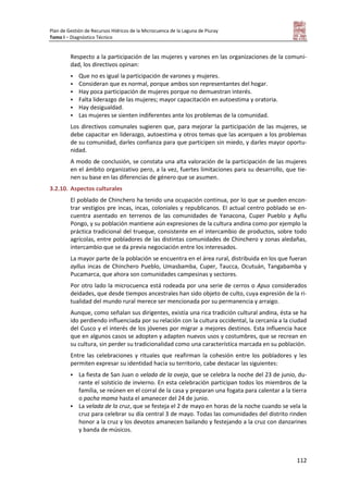 Plan de Gestión de Recursos Hídricos de la Microcuenca de la Laguna de Piuray
Tomo I – Diagnóstico Técnico
112
Respecto a la participación de las mujeres y varones en las organizaciones de la comuni-
dad, los directivos opinan:
 Que no es igual la participación de varones y mujeres.
 Consideran que es normal, porque ambos son representantes del hogar.
 Hay poca participación de mujeres porque no demuestran interés.
 Falta liderazgo de las mujeres; mayor capacitación en autoestima y oratoria.
 Hay desigualdad.
 Las mujeres se sienten indiferentes ante los problemas de la comunidad.
Los directivos comunales sugieren que, para mejorar la participación de las mujeres, se
debe capacitar en liderazgo, autoestima y otros temas que las acerquen a los problemas
de su comunidad, darles confianza para que participen sin miedo, y darles mayor oportu-
nidad.
A modo de conclusión, se constata una alta valoración de la participación de las mujeres
en el ámbito organizativo pero, a la vez, fuertes limitaciones para su desarrollo, que tie-
nen su base en las diferencias de género que se asumen.
3.2.10. Aspectos culturales
El poblado de Chinchero ha tenido una ocupación continua, por lo que se pueden encon-
trar vestigios pre incas, incas, coloniales y republicanos. El actual centro poblado se en-
cuentra asentado en terrenos de las comunidades de Yanacona, Cuper Pueblo y Ayllu
Pongo, y su población mantiene aún expresiones de la cultura andina como por ejemplo la
práctica tradicional del trueque, consistente en el intercambio de productos, sobre todo
agrícolas, entre pobladores de las distintas comunidades de Chinchero y zonas aledañas,
intercambio que se da previa negociación entre los interesados.
La mayor parte de la población se encuentra en el área rural, distribuida en los que fueran
ayllus incas de Chinchero Pueblo, Umasbamba, Cuper, Taucca, Ocutuán, Tangabamba y
Pucamarca, que ahora son comunidades campesinas y sectores.
Por otro lado la microcuenca está rodeada por una serie de cerros o Apus considerados
deidades, que desde tiempos ancestrales han sido objeto de culto, cuya expresión de la ri-
tualidad del mundo rural merece ser mencionada por su permanencia y arraigo.
Aunque, como señalan sus dirigentes, existía una rica tradición cultural andina, ésta se ha
ido perdiendo influenciada por su relación con la cultura occidental, la cercanía a la ciudad
del Cusco y el interés de los jóvenes por migrar a mejores destinos. Esta influencia hace
que en algunos casos se adopten y adapten nuevos usos y costumbres, que se recrean en
su cultura, sin perder su tradicionalidad como una característica marcada en su población.
Entre las celebraciones y rituales que reafirman la cohesión entre los pobladores y les
permiten expresar su identidad hacia su territorio, cabe destacar las siguientes:
 La fiesta de San Juan o velada de la oveja, que se celebra la noche del 23 de junio, du-
rante el solsticio de invierno. En esta celebración participan todos los miembros de la
familia, se reúnen en el corral de la casa y preparan una fogata para calentar a la tierra
o pacha mama hasta el amanecer del 24 de junio.
 La velada de la cruz, que se festeja el 2 de mayo en horas de la noche cuando se vela la
cruz para celebrar su día central 3 de mayo. Todas las comunidades del distrito rinden
honor a la cruz y los devotos amanecen bailando y festejando a la cruz con danzarines
y banda de músicos.
 