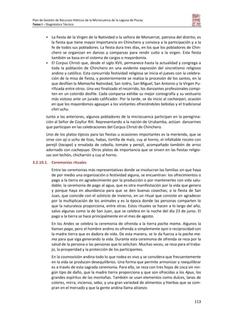 Plan de Gestión de Recursos Hídricos de la Microcuenca de la Laguna de Piuray
Tomo I – Diagnóstico Técnico
113
 La fiesta de la Virgen de la Natividad o la señora de Monserrat, patrona del distrito, es
la fiesta que tiene mayor importancia en Chinchero y convoca a la participación y a la
fe de todos sus pobladores. La fiesta dura tres días, en los que los pobladores de Chin-
chero se organizan en danzas y comparsas para rendir culto a la virgen. Esta fiesta
también se basa en el sistema de cargos o mayordomía.
 El Corpus Christi que, desde el siglo XVII, permanece hasta la actualidad y congrega a
toda la población de Chinchero en una evidente expresión del sincretismo religioso
andino y católico. Esta concurrida festividad religiosa se inicia el jueves con la celebra-
ción de la misa de fiesta, y posteriormente se realiza la procesión de los santos, en la
que desfilan la Mamacha Natividad, San Isidro, San Miguel, San Antonio y la Virgen Pu-
rificada entre otros. Una vez finalizado el recorrido, los danzantes profesionales compi-
ten en un colorido desfile. Cada comparsa exhibe su mejor coreografía y su vestuario
más vistoso ante un jurado calificador. Por la tarde, se da inicio al cacharpari, ocasión
en que los mayordomos agasajan a los visitantes ofreciéndoles bebidas y el tradicional
chiri uchu.
Junto a las anteriores, algunos pobladores de la microcuenca participan en la peregrina-
ción al Señor de Coyllur Riti. Representando a la nación de Urubamba, actúan danzarines
que participan en las celebraciones del Corpus Christi de Chinchero.
Uno de los platos típicos para las fiestas u ocasiones importantes es la merienda, que se
sirve con ají o uchu de lizas, habas, tortilla de maíz, cuy al horno, el infaltable rocoto con
perejil (tacapa) y ensalada de cebolla, tomate y perejil, acompañado también de arroz
adornado con cochayuyo. Otros platos de importancia que se sirven en las fiestas religio-
sas son lechón, chicharrón y cuy al horno.
3.2.10.1. Ceremonias rituales
Entre las ceremonias más representativas donde se involucran las familias sin que haya
de por medio una organización o festividad alguna, se encuentran: los ofrecimientos o
pago a la tierra en agradecimiento por la producción o por mantenerles con vida salu-
dable; la ceremonia de pago al agua, que es otra manifestación por la vida que genera
y porque haya en abundancia para que se den buenas cosechas; o la fiesta de San
Juan, que coincide con el solsticio de invierno, en un ritual que consiste en agradecer
por la multiplicación de los animales y es la época donde las personas comparten lo
que la naturaleza proporciona, entre otras. Estos rituales se hacen a lo largo del año,
salvo algunas como la de San Juan, que se celebra en la noche del día 23 de junio. El
pago a la tierra se hace principalmente en el mes de agosto.
En los Andes se celebra la ceremonia de ofrenda a la tierra pacha mama. Algunos la
llaman pago, pero el hombre andino es ofrenda o simplemente ayni o reciprocidad con
la madre tierra que es dadora de vida. De esta manera, se le da fuerza a la pacha ma-
ma para que siga generando la vida. Durante esta ceremonia de ofrenda se reza por la
salud de la persona o las personas que lo solicitan. Muchas veces, se reza para el traba-
jo, la prosperidad y la protección de los participantes.
En la cosmovisión andina todo lo que rodea es vivo y se considera que frecuentemente
en la vida se producen desequilibrios. Una forma que permite armonizar y reequilibrar
es a través de esta sagrada ceremonia. Para ello, se reza con tres hojas de coca sin nin-
gún tipo de daño, que la madre tierra proporciona y que son ofrecidas a los Apus, los
grandes espíritus de las montañas. También se usan elementos como dulces, lanas de
colores, mirra, incienso, sebo, y una gran variedad de alimentos y hierbas que se com-
pran en el mercado y que la gente andina llama alcanzo.
 