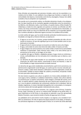 Plan de Gestión de Recursos Hídricos de la Microcuenca de la Laguna de Piuray
Tomo I – Diagnóstico Técnico
114
Estas ofrendas son preparadas por personas iniciadas, como son los sacerdotes o cu-
randeros de los Andes. Es una sabiduría muy antigua que hombres y mujeres de las
comunidades más lejanas y reconocidas como Q´eros, Ausangate y Huasao, han sabido
custodiar y hoy la comparten con la población.
De acuerdo con la cosmovisión andina, se ofrendan elementos rituales a las antepasa-
dos: los Apus (espíritus de las montañas sagradas considerados como los ancestros), a
las Wak'as, a los Wamanis, Aukis, a las Q´ochas, a la pacha mama, al Dios Creador Pa-
chakamaq y a todos los seres sagrados con quienes se convive. Las ofrendas son dife-
rentes y las mesas ceremoniales se preparan según la necesidad de los interesados. La
pacha mama recibe sus ritos en el domicilio de los creyentes o en las grandes apache-
tas o cumbres ubicadas en diferentes lugares cercanos a la cordillera de los Andes.
La visión andina del agua, que ha venido teniendo profundas transformaciones y con-
tinuidades a lo largo de su historia milenaria, se expresa en:
 El agua es un ser vivo, en sí misma, aunque también proveedora de vida y de ani-
mación al universo, sin que ello signifique que no se le trate también como un pro-
ducto para el mercado.
 El agua articula el universo porque se encuentra en todos los seres y los integra.
 El agua, como todos los seres vivos tiene dos lados unidos: lo bueno y lo malo.
 El agua integra a los seres humanos y los vuelve unidos a través de las comunidades
mediante la reciprocidad. Todos merecen estar unidos a los seres divinos que se
encuentran en los cerros, en los lagos, en los cielos.
 La gestión del agua es flexible y adaptativa porque el agua misma se contornea y
circula, confundiéndose con los vericuetos de la naturaleza que es diversa y acci-
dentada.
 Los derechos de agua están basados en sus costumbres y tradiciones, no en una
imposición de afuera hacia dentro, examinando la forma de llevarlos a cabo en
forma flexible sin negar necesariamente al estado nacional.
Los derechos de agua están establecidos ancestralmente a partir de la conciencia y ex-
periencia de la organización social del agua, en cuanto que los recursos naturales per-
tenecen a todos y todos tienen derecho a disfrutarla en forma organizada a través de
la comunidad. También se tiene el deber de cuidarla y encariñarla, incluyendo a todos
los seres que están relacionados con ella.
De esta manera se genera una cultura sui géneris en el área andina alrededor del re-
curso agua y tierra, exaltado un cuidadoso tratamiento y respeto. Esta cultura además
se caracteriza por su espíritu comunitario, visión integral y animada del cosmos, de la
vida, un espíritu abierto a captar elementos de otras culturas para recrearla con la su-
ya, y una sui géneris combinación de la dimensión colectiva con la individual. Sólo las
oleadas migratorias, la menor densidad demográfica de la comunidad y la incorpora-
ción de los valores del mercado agreden relativamente esta cultura.
En la microcuenca se encuentran manantes, ríos y lagunas como Chincaq, Cusiqocha,
Piuray, Cuper, Poncolay, etc. que en su mayoría están ubicados en las partes altas. La-
guna importante es la de Piuray, la más grande en extensión y que fue aprovechada
desde el incanato, y que conserva canales y fuentes de agua que van al Cusco.
Los pobladores de la zona tienen mucho respeto a sus lagunas y las consideran tam-
bién sus protectoras. Por ello en épocas de sequía practican el Unu Apay, el Varayoc y
los comuneros organizan un ritual para pedir la lluvia. En un tomín de arcilla adornado
 