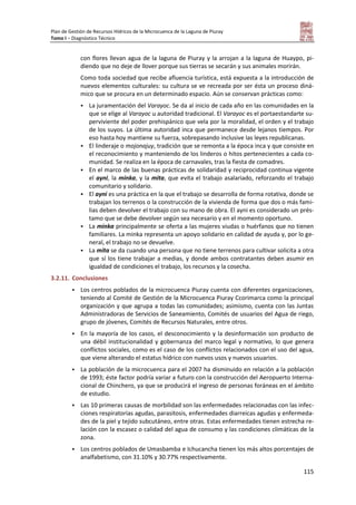 Plan de Gestión de Recursos Hídricos de la Microcuenca de la Laguna de Piuray
Tomo I – Diagnóstico Técnico
115
con flores llevan agua de la laguna de Piuray y la arrojan a la laguna de Huaypo, pi-
diendo que no deje de llover porque sus tierras se secarán y sus animales morirán.
Como toda sociedad que recibe afluencia turística, está expuesta a la introducción de
nuevos elementos culturales: su cultura se ve recreada por ser ésta un proceso diná-
mico que se procura en un determinado espacio. Aún se conservan prácticas como:
 La juramentación del Varayoc. Se da al inicio de cada año en las comunidades en la
que se elige al Varayoc u autoridad tradicional. El Varayoc es el portaestandarte su-
perviviente del poder prehispánico que vela por la moralidad, el orden y el trabajo
de los suyos. La última autoridad inca que permanece desde lejanos tiempos. Por
eso hasta hoy mantiene su fuerza, sobrepasando inclusive las leyes republicanas.
 El linderaje o mojonajuy, tradición que se remonta a la época inca y que consiste en
el reconocimiento y manteniendo de los linderos o hitos pertenecientes a cada co-
munidad. Se realiza en la época de carnavales, tras la fiesta de comadres.
 En el marco de las buenas prácticas de solidaridad y reciprocidad continua vigente
el ayni, la minka, y la mita, que evita el trabajo asalariado, reforzando el trabajo
comunitario y solidario.
 El ayni es una práctica en la que el trabajo se desarrolla de forma rotativa, donde se
trabajan los terrenos o la construcción de la vivienda de forma que dos o más fami-
lias deben devolver el trabajo con su mano de obra. El ayni es considerado un prés-
tamo que se debe devolver según sea necesario y en el momento oportuno.
 La minka principalmente se oferta a las mujeres viudas o huérfanos que no tienen
familiares. La minka representa un apoyo solidario en calidad de ayuda y, por lo ge-
neral, el trabajo no se devuelve.
 La mita se da cuando una persona que no tiene terrenos para cultivar solicita a otra
que sí los tiene trabajar a medias, y donde ambos contratantes deben asumir en
igualdad de condiciones el trabajo, los recursos y la cosecha.
3.2.11. Conclusiones
 Los centros poblados de la microcuenca Piuray cuenta con diferentes organizaciones,
teniendo al Comité de Gestión de la Microcuenca Piuray Ccorimarca como la principal
organización y que agrupa a todas las comunidades; asimismo, cuenta con las Juntas
Administradoras de Servicios de Saneamiento, Comités de usuarios del Agua de riego,
grupo de jóvenes, Comités de Recursos Naturales, entre otros.
 En la mayoría de los casos, el desconocimiento y la desinformación son producto de
una débil institucionalidad y gobernanza del marco legal y normativo, lo que genera
conflictos sociales, como es el caso de los conflictos relacionados con el uso del agua,
que viene alterando el estatus hídrico con nuevos usos y nuevos usuarios.
 La población de la microcuenca para el 2007 ha disminuido en relación a la población
de 1993; éste factor podría variar a futuro con la construcción del Aeropuerto Interna-
cional de Chinchero, ya que se producirá el ingreso de personas foráneas en el ámbito
de estudio.
 Las 10 primeras causas de morbilidad son las enfermedades relacionadas con las infec-
ciones respiratorias agudas, parasitosis, enfermedades diarreicas agudas y enfermeda-
des de la piel y tejido subcutáneo, entre otras. Estas enfermedades tienen estrecha re-
lación con la escasez o calidad del agua de consumo y las condiciones climáticas de la
zona.
 Los centros poblados de Umasbamba e Ichucancha tienen los más altos porcentajes de
analfabetismo, con 31.10% y 30.77% respectivamente.
 