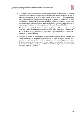 Plan de Gestión de Recursos Hídricos de la Microcuenca de la Laguna de Piuray
Tomo I – Diagnóstico Técnico
116
 El agua para consumo poblacional proviene de manantes o afloraciones de agua de
subsuelo ubicadas en distintos puntos del territorio. Un aspecto a destacar es que el
100% de las viviendas de la microcuenca tienen acceso al agua. La dificultad está en
que el agua disponible para consumo humano no responde a los parámetros de salud
requeridos por la Organización Mundial de la Salud (OMS), las infraestructuras no reci-
ben un adecuado mantenimiento, y la operación de los sistemas y la cloración no se
efectúa según los requerimientos exigidos por la Dirección Regional de Salud.
 Actualmente gran parte de los sistemas de desagüe son vertidos en las quebradas y
riachuelos, sólo el sistema de Huilahuila se conecta con la red pública. Las comunida-
des de Ocutuán, Piuray y Umasbamba cuentan con lagunas de oxidación para el trata-
miento de las aguas residuales.
 El sistema de gestión de residuos en la microcuenca es ineficiente, ya que el servicio de
recojo de la basura se realiza quincenalmente. Por lo que la población asume el com-
promiso de reunir sus residuos en las inmediaciones de la vivienda, generando focos
de contaminación, asimismo, muchos de los residuos son quemados emitiendo gases
de efecto invernadero, contribuyendo al deterioro ambiental y la contaminación de las
aguas que ingresan a la laguna.
 