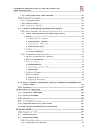 Plan de Gestión de Recursos Hídricos de la Microcuenca de la Laguna de Piuray
Tomo I – Diagnóstico Técnico
9
3.10.1.1. Identificación de fuentes de agua subterránea.............................................................................. 296
3.10.2.Clasificación hidrogeológica.................................................................................................... 300
3.10.2.1. Conductividad hidráulica................................................................................................................ 302
3.10.2.2. Gradiente hidráulico....................................................................................................................... 303
3.10.2.3. Flujo de aguas subterráneas........................................................................................................... 304
3.10.3.Caracterización hidrogeológica de las formaciones geológicas.............................................. 304
3.10.3.1. Mapa hidrogeológico de la microcuenca de la laguna de Piuray ................................................... 304
3.10.3.2. Unidades hidrogeológicas de la microcuenca de la laguna de Piuray............................................ 306
A. Acuíferos........................................................................................................................................ 306
a. Acuíferos porosos no consolidados.......................................................................................... 307
b. Acuíferos fisurados o fracturados............................................................................................ 307
c. Acuíferos fisurados sedimentarios........................................................................................... 308
d. Acuíferos fisurados kárstico..................................................................................................... 312
B. Acuitardos...................................................................................................................................... 313
a. Acuitardos sedimentarios ........................................................................................................ 313
3.10.3.3. Hidroquímica de las aguas subterráneas........................................................................................ 315
A. Estaciones de muestreo de aguas subterráneas............................................................................ 315
B. Selección de la serie analítica ........................................................................................................ 315
C. Análisis de resultados .................................................................................................................... 316
a. Análisis fisicoquímico............................................................................................................... 316
b. Parámetros fisicoquímicos medidos ........................................................................................ 317
c. Análisis químico ....................................................................................................................... 321
D. Clasificación de las aguas............................................................................................................... 322
E. Análisis de resultados .................................................................................................................... 324
a. Diagramas de Stiff ................................................................................................................... 324
b. Diagramas de Piper y Scatter................................................................................................... 325
3.10.4.Análisis de elementos y compuestos que superan los estándares de calidad ambiental para
consumo humano.................................................................................................................... 328
3.10.5.Conclusiones............................................................................................................................ 337
3.11.MODELAMIENTO HIDROLÓGICO..................................................................................................... 339
3.11.1.Descripción del modelo WEAP ................................................................................................ 339
3.11.2.Formulación del modelo.......................................................................................................... 340
3.11.3.Información............................................................................................................................. 340
3.11.4.Caracterización de la cuenca .................................................................................................. 341
3.11.5.Estimación de datos de clima para catchment ....................................................................... 341
3.11.6.Datos requeridos para aplicaciones del modelo WEAP .......................................................... 342
3.12.BALANCE HÍDRICO........................................................................................................................... 344
3.12.1.Descripción del modelo ........................................................................................................... 344
3.12.2.Módulo de hidrología.............................................................................................................. 345
3.12.3.Formulación del modelo.......................................................................................................... 347
3.12.3.1. Definición del modelo .................................................................................................................... 347
3.12.3.2. Definición del esquema del modelo............................................................................................... 347
 
