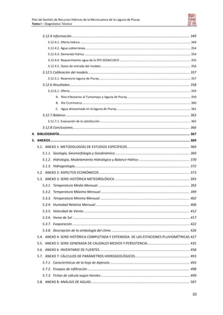 Plan de Gestión de Recursos Hídricos de la Microcuenca de la Laguna de Piuray
Tomo I – Diagnóstico Técnico
10
3.12.4.Información............................................................................................................................. 349
3.12.4.1. Oferta hídrica ................................................................................................................................. 349
3.12.4.2. Agua subterránea........................................................................................................................... 354
3.12.4.3. Demanda hídrica ............................................................................................................................ 354
3.12.4.4. Requerimiento agua de la EPS SEDACUSCO................................................................................... 355
3.12.4.5. Datos de entrada del modelo......................................................................................................... 356
3.12.5.Calibración del modelo............................................................................................................ 357
3.12.5.1. Reservorio laguna de Piuray........................................................................................................... 357
3.12.6.Resultados............................................................................................................................... 358
3.12.6.1. Oferta............................................................................................................................................. 359
A. Ríos tributarios al Tumamayu y laguna de Piuray.......................................................................... 359
B. Río Ccorimarca............................................................................................................................... 360
C. Agua almacenada en la laguna de Piuray....................................................................................... 361
3.12.7.Balance.................................................................................................................................... 363
3.12.7.1. Evaluación de la satisfacción.......................................................................................................... 365
3.12.8.Conclusiones............................................................................................................................ 366
4. BIBLIOGRAFÍA.................................................................................................................................... 367
5. ANEXOS............................................................................................................................................. 369
5.1. ANEXO 1: METODOLOGÍAS DE ESTUDIOS ESPECÍFICOS.................................................................. 369
5.1.1. Geología, Geomorfología y Geodinámica ............................................................................... 369
5.1.2. Hidrología, Modelamiento Hidrológico y Balance Hídrico ...................................................... 370
5.1.3. Hidrogeología.......................................................................................................................... 372
5.2. ANEXO 2: ASPECTOS ECONÓMICOS................................................................................................ 373
5.3. ANEXO 3: SERIE HISTÓRICA METEOROLÓGICA ............................................................................... 393
5.3.1. Temperatura Media Mensual ................................................................................................. 393
5.3.2. Temperatura Máxima Mensual .............................................................................................. 399
5.3.3. Temperatura Mínima Mensual ............................................................................................... 402
5.3.4. Humedad Relativa Mensual.................................................................................................... 406
5.3.5. Velocidad de Viento ................................................................................................................ 412
5.3.6. Horas de Sol ............................................................................................................................ 417
5.3.7. Evaporación ............................................................................................................................ 422
5.3.8. Descripción de la simbología del clima ................................................................................... 426
5.4. ANEXO 4: SERIE HISTÓRICA COMPLETADA Y EXTENDIDA DE LAS ESTACIONES PLUVIOMÉTRICAS 427
5.5. ANEXO 5: SERIE GENERADA DE CAUDALES MEDIOS Y PERSISTENCIA............................................. 435
5.6. ANEXO 6: INVENTARIO DE FUENTES ............................................................................................... 458
5.7. ANEXO 7: CÁLCULOS DE PARÁMETROS HIDROGEOLÓGICOS.......................................................... 493
5.7.1. Características de la hoja de Aqtesolv .................................................................................... 493
5.7.2. Ensayos de infiltración ............................................................................................................ 498
5.7.3. Fichas de cálculo según Horslev.............................................................................................. 499
5.8. ANEXO 8: ANÁLISIS DE AGUAS ........................................................................................................ 507
 