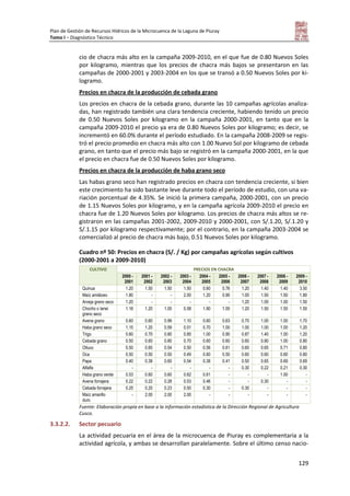 Plan de Gestión de Recursos Hídricos de la Microcuenca de la Laguna de Piuray
Tomo I – Diagnóstico Técnico
129
cio de chacra más alto en la campaña 2009-2010, en el que fue de 0.80 Nuevos Soles
por kilogramo, mientras que los precios de chacra más bajos se presentaron en las
campañas de 2000-2001 y 2003-2004 en los que se transó a 0.50 Nuevos Soles por ki-
logramo.
Precios en chacra de la producción de cebada grano
Los precios en chacra de la cebada grano, durante las 10 campañas agrícolas analiza-
das, han registrado también una clara tendencia creciente, habiendo tenido un precio
de 0.50 Nuevos Soles por kilogramo en la campaña 2000-2001, en tanto que en la
campaña 2009-2010 el precio ya era de 0.80 Nuevos Soles por kilogramo; es decir, se
incrementó en 60.0% durante el período estudiado. En la campaña 2008-2009 se regis-
tró el precio promedio en chacra más alto con 1.00 Nuevo Sol por kilogramo de cebada
grano, en tanto que el precio más bajo se registró en la campaña 2000-2001, en la que
el precio en chacra fue de 0.50 Nuevos Soles por kilogramo.
Precios en chacra de la producción de haba grano seco
Las habas grano seco han registrado precios en chacra con tendencia creciente, si bien
este crecimiento ha sido bastante leve durante todo el período de estudio, con una va-
riación porcentual de 4.35%. Se inició la primera campaña, 2000-2001, con un precio
de 1.15 Nuevos Soles por kilogramo, y en la campaña agrícola 2009-2010 el precio en
chacra fue de 1.20 Nuevos Soles por kilogramo. Los precios de chacra más altos se re-
gistraron en las campañas 2001-2002, 2009-2010 y 2000-2001, con S/.1.20, S/.1.20 y
S/.1.15 por kilogramo respectivamente; por el contrario, en la campaña 2003-2004 se
comercializó al precio de chacra más bajo, 0.51 Nuevos Soles por kilogramo.
Cuadro nº 50: Precios en chacra (S/. / Kg) por campañas agrícolas según cultivos
(2000-2001 a 2009-2010)
CULTIVO PRECIOS EN CHACRA
2000 -
2001
2001 -
2002
2002 -
2003
2003 -
2004
2004 -
2005
2005 -
2006
2006 -
2007
2007 -
2008
2008 -
2009
2009 -
2010
Quinua 1.20 1.50 1.50 1.50 0.60 0.76 1.20 1.40 1.40 3.50
Maíz amiláceo 1.80 - - 2.00 1.20 0.90 1.00 1.50 1.50 1.80
Arveja grano seco 1.20 - - - - - 1.20 1.00 1.00 1.50
Chocho o tarwi
grano seco
1.16 1.20 1.00 0.58 1.90 1.00 1.20 1.50 1.50 1.50
Avena grano 0.60 0.60 0.99 1.10 0.60 0.63 0.70 1.00 1.00 1.70
Haba grano seco 1.15 1.20 0.59 0.51 0.70 1.00 1.00 1.00 1.00 1.20
Trigo 0.60 0.70 0.80 0.85 1.00 0.90 0.87 1.40 1.00 1.20
Cebada grano 0.50 0.60 0.80 0.70 0.60 0.60 0.60 0.80 1.00 0.80
Olluco 0.50 0.60 0.54 0.50 0.56 0.61 0.60 0.65 0.71 0.80
Oca 0.50 0.50 0.50 0.49 0.60 0.50 0.60 0.60 0.60 0.80
Papa 0.40 0.38 0.60 0.54 0.38 0.41 0.50 0.65 0.69 0.69
Alfalfa - - - - - - 0.30 0.22 0.21 0.30
Haba grano verde 0.53 0.60 0.60 0.62 0.61 - - - 1.00 -
Avena forrajera 0.22 0.22 0.28 0.53 0.46 - - 0.30 - -
Cebada forrajera 0.25 0.20 0.23 0.50 0.30 - 0.30 - - -
Maíz amarillo
duro
- 2.00 2.00 2.00 - - - - - -
Fuente: Elaboración propia en base a la información estadística de la Dirección Regional de Agricultura
Cusco.
3.3.2.2. Sector pecuario
La actividad pecuaria en el área de la microcuenca de Piuray es complementaria a la
actividad agrícola, y ambas se desarrollan paralelamente. Sobre el último censo nacio-
 