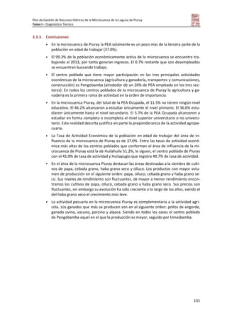 Plan de Gestión de Recursos Hídricos de la Microcuenca de la Laguna de Piuray
Tomo I – Diagnóstico Técnico
131
3.3.3. Conclusiones
 En la microcuenca de Piuray la PEA solamente es un poco más de la tercera parte de la
población en edad de trabajar (37.0%).
 El 99.3% de la población económicamente activa de la microcuenca se encuentra tra-
bajando al 2013, por tanto generan ingresos. El 0.7% restante que son desempleados
se encuentran buscando trabajo.
 El centro poblado que tiene mayor participación en las tres principales actividades
económicas de la microcuenca (agricultura y ganadería, transportes y comunicaciones,
construcción) es Pongobamba (alrededor de un 20% de PEA empleada en los tres sec-
tores). En todos los centros poblados de la microcuenca de Piuray la agricultura y ga-
nadería es la primera rama de actividad en la orden de importancia.
 En la microcuenca Piuray, del total de la PEA Ocupada, el 11.5% no tienen ningún nivel
educativo. El 46.2% alcanzaron a estudiar únicamente el nivel primario. El 36.6% estu-
diaron únicamente hasta el nivel secundario. El 5.7% de la PEA Ocupada alcanzaron a
estudiar en forma completa o incompleta el nivel superior universitario o no universi-
tario. Esta realidad descrita justifica en parte la preponderancia de la actividad agrope-
cuaria.
 La Tasa de Actividad Económica de la población en edad de trabajar del área de in-
fluencia de la microcuenca de Piuray es de 37.0%. Entre las tasas de actividad econó-
mica más altas de los centros poblados que conforman el área de influencia de la mi-
crocuenca de Piuray está la de Huilahuila 51.2%, le siguen, el centro poblado de Piuray
con el 41.0% de tasa de actividad y Huitapugio que registra 40.7% de tasa de actividad.
 En el área de la microcuenca Piuray destacan las áreas destinadas a la siembra de culti-
vos de papa, cebada grano, haba grano seco y olluco. Los productos con mayor volu-
men de producción en el siguiente orden: papa, olluco, cebada grano y haba grano se-
co. Sus niveles de rendimiento son fluctuantes, de mayor a menor rendimiento encon-
tramos los cultivos de papa, olluco, cebada grano y haba grano seco. Sus precios son
fluctuantes, sin embargo su evolución ha sido creciente a lo largo de los años, siendo el
del haba grano seco el crecimiento más leve.
 La actividad pecuaria en la microcuenca Piuray es complementaria a la actividad agrí-
cola. Los ganados que más se producen son en el siguiente orden: pollos de engorde,
ganado ovino, vacuno, porcino y alpaca. Siendo en todos los casos el centro poblado
de Pongobamba aquel en el que la producción es mayor, seguido por Umasbamba.
 