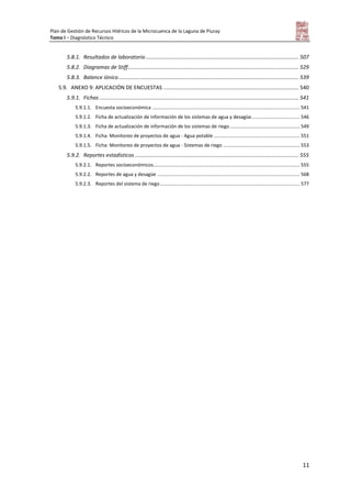 Plan de Gestión de Recursos Hídricos de la Microcuenca de la Laguna de Piuray
Tomo I – Diagnóstico Técnico
11
5.8.1. Resultados de laboratorio....................................................................................................... 507
5.8.2. Diagramas de Stiff................................................................................................................... 529
5.8.3. Balance iónico......................................................................................................................... 539
5.9. ANEXO 9: APLICACIÓN DE ENCUESTAS ........................................................................................... 540
5.9.1. Fichas ...................................................................................................................................... 541
5.9.1.1. Encuesta socioeconómica .............................................................................................................. 541
5.9.1.2. Ficha de actualización de información de los sistemas de agua y desagüe.................................... 546
5.9.1.3. Ficha de actualización de información de los sistemas de riego .................................................... 549
5.9.1.4. Ficha: Monitoreo de proyectos de agua - Agua potable ................................................................ 551
5.9.1.5. Ficha: Monitoreo de proyectos de agua - Sistemas de riego ......................................................... 553
5.9.2. Reportes estadísticos .............................................................................................................. 555
5.9.2.1. Reportes socioeconómicos............................................................................................................. 555
5.9.2.2. Reportes de agua y desagüe .......................................................................................................... 568
5.9.2.3. Reportes del sistema de riego........................................................................................................ 577
 