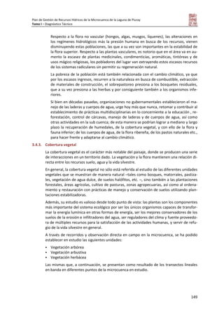Plan de Gestión de Recursos Hídricos de la Microcuenca de la Laguna de Piuray
Tomo I – Diagnóstico Técnico
149
Respecto a la flora no vascular (hongos, algas, musgos, líquenes), las alteraciones en
los regímenes hidrológicos más la presión humana en busca de los recursos, vienen
disminuyendo estas poblaciones, las que a su vez son importantes en la estabilidad de
la flora superior. Respecto a las plantas vasculares, es notorio que en el área va en au-
mento la escasez de plantas medicinales, condimenticias, aromáticas, tintóreas y de
usos mágico religiosas, los pobladores del lugar van extrayendo estos escasos recursos
de los sistemas radiculares sin permitir su regeneración natural.
La pobreza de la población está también relacionada con el cambio climático, ya que
por los escasos ingresos, recurren a la naturaleza en busca de combustible, extracción
de materiales de construcción, el sobrepastoreo presiona a los bosquetes residuales,
que a su vez presiona a las hierbas y por consiguiente también a los organismos infe-
riores.
Si bien en décadas pasadas, organizaciones no gubernamentales establecieron el ma-
nejo de las laderas y cuerpos de agua, urge hoy más que nunca, retomar y contribuir al
establecimiento de prácticas multidisciplinarias en lo concerniente a la educación , re-
forestación, control de cárcavas, manejo de laderas y de cuerpos de agua, así como
otras actividades en la sub cuenca; de esta manera se podrían lograr a mediano y largo
plazo la recuperación de humedales, de la cobertura vegetal, y con ello de la flora y
fauna inferior; de los cuerpos de agua, de la flora ribereña, de los pastos naturales etc.,
para hacer frente y adaptarse al cambio climático.
3.4.3. Cobertura vegetal
La cobertura vegetal es el carácter más notable del paisaje, donde se producen una serie
de interacciones en un territorio dado. La vegetación y la flora mantienen una relación di-
recta entre los recursos suelo, agua y la vida silvestre.
En general, la cobertura vegetal no sólo está referida al estudio de las diferentes unidades
vegetales que se muestran de manera natural –tales como bosques, matorrales, pastiza-
les, vegetación de agua dulce, de suelos halófitos, etc. –, sino también a las plantaciones
forestales, áreas agrícolas, cultivo de pasturas, zonas agropecuarias, así como al ordena-
miento y restauración con prácticas de manejo y conservación de suelos utilizando plan-
taciones estabilizadoras.
Además, su estudio es valioso desde todo punto de vista: las plantas son los componentes
más importante del sistema ecológico por ser los únicos organismos capaces de transfor-
mar la energía lumínica en otras formas de energía, ser los mejores conservadores de los
suelos de la erosión e infiltradores del agua, ser reguladores del clima y fuente proveedo-
ra de múltiples recursos para la satisfacción de las actividades humanas, y servir de refu-
gio de la vida silvestre en general.
A través de recorridos y observación directa en campo en la microcuenca, se ha podido
establecer en estudio las siguientes unidades:
 Vegetación arbórea
 Vegetación arbustiva
 Vegetación herbácea
Las mismas que, a continuación, se presentan como resultado de los transectos lineales
en banda en diferentes puntos de la microcuenca en estudio.
 