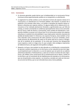 Plan de Gestión de Recursos Hídricos de la Microcuenca de la Laguna de Piuray
Tomo I – Diagnóstico Técnico
160
3.4.5. Conclusiones
 En términos generales puede decirse que la biodiversidad en la microcuenca Piuray-
Ccorimarca viene experimentando cambios en su composición y su distribución.
 La vegetación ha sufrido cambios y se ha reducido el número de especies nativas en la
microcuenca y su distribución en el territorio debido a dos factores: la presión de la
población y los animales sobre éstas, y el cambio o reemplazo de especies nativas ar-
bóreas o arbustivas por especies exóticas. En algunas laderas de la cabecera de la mi-
crocuenca se han realizado plantaciones forestales y agroforestales que, por falta de
manejo, se vienen convirtiendo en endémicas (principalmente siticio en las comunida-
des de Taucca, Valle de Chosica y Ccoricancha). Estos cambios de distribución y com-
posición también se asocian con la fauna local. En la microcuenca existen seis especies
arbustivas en condición de vulnerabilidad, lo que implica poner atención al proceso de
pérdida de biodiversidad. En referencia a las especies forrajeras, éstas también se han
visto reducidas como consecuencia del sobre pastoreo al cual son sometidas, provo-
cando procesos de afloramiento de suelos en las partes altas de la cuenca y retrogre-
sión de la condición de los pastizales. En las zonas peri lacustres han desaparecido
nueve especies y están en riesgo otras 13, que cumplen roles ecológicos importantes
de hábitat de fauna y de regulación del equilibrio ecológico.
 Respecto a la fauna, ésta también ha sido alterada en su distribución y concentración.
Se aprecian cambios importantes en la ictio fauna; se han reducido las aves de la lagu-
na principalmente por la reducción a su vez de especies que son parte de sus cadenas
alimenticias (Orestias y Trichomycterus); y cada vez es menor el número de aves migra-
torias y de anfibios como consecuencia de la contaminación de las riberas, cambio en
la ictio flora y por el crecimiento de las habilitaciones de viviendas en la microcuenca,
que van ahuyentando a estas especies. Las vizcachas y venados son cada vez más esca-
sos así como los felinos, que se van retirando hacia zonas menos pobladas.
 