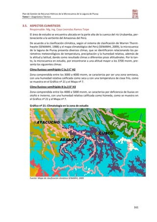 Plan de Gestión de Recursos Hídricos de la Microcuenca de la Laguna de Piuray
Tomo I – Diagnóstico Técnico
161
3.5. ASPECTOS CLIMÁTICOS
Responsable: Mg. Ing. Cayo Leonidas Ramos Taipe
El área de estudio se encuentra ubicada en la parte alta de la cuenca del río Urubamba, per-
teneciente a la vertiente del Amazonas del Perú.
De acuerdo a la clasificación climática, según el sistema de clasificación de Warren Thornt-
hwaite (SENAMHI, 1988) y el mapa climatológico del Perú (SENAMHI, 2009), la microcuenca
de la laguna de Piuray presenta diversos climas, que se identificaron relacionando los pa-
rámetros meteorológicos de temperatura, precipitación y la humedad relativa, además de
la altitud y latitud, dando como resultado climas a diferentes pisos altitudinales. Por lo tan-
to, la microcuenca en estudio, por encontrarse a una altitud mayor a los 3700 msnm, pre-
senta los siguientes climas:
Clima lluvioso semifrígido C (o,i) C’ H2
Zona comprendida entre los 3000 a 4000 msnm, se caracteriza por ser una zona semiseca,
con una humedad relativa calificada como seca y con una temperatura de clase frío, como
se muestra en el Gráfico nº 21 y el Mapa nº 7.
Clima lluvioso semifrígido B (o,i) D’ H3
Zona comprendida entre los 4000 a 5000 msnm, se caracteriza por deficiencia de lluvias en
otoño e invierno, con una humedad relativa calificada como húmeda, como se muestra en
el Gráfico nº 21 y el Mapa nº 7.
Gráfico nº 21: Climatología en la zona de estudio
Fuente: Mapa de clasificación climática-SENAMHI, 2009
 