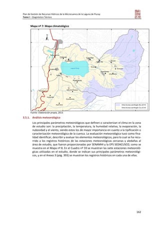 Plan de Gestión de Recursos Hídricos de la Microcuenca de la Laguna de Piuray
Tomo I – Diagnóstico Técnico
162
Mapa nº 7: Mapa climatológico
Fuente: Elaboración propia, 2013.
3.5.1. Análisis meteorológico
Los principales parámetros meteorológicos que definen o caracterizan el clima en la zona
de estudio son: la precipitación, la temperatura, la humedad relativa, la evaporación, la
nubosidad y el viento, siendo estos los de mayor importancia en cuanto a la tipificación o
caracterización meteorológica de la cuenca. La evaluación meteorológica tuvo como fina-
lidad identificar, describir y evaluar los elementos meteorológicos, para lo cual se ha recu-
rrido a los registros históricos de las estaciones meteorológicas cercanas y aledañas al
área de estudio, que fueron proporcionadas por SENAMHI y la EPS SEDACUSCO, como se
muestra en el Mapa nº 8. En el Cuadro nº 59 se muestran las siete estaciones meteoroló-
gicas utilizadas en el estudio, donde se indican sus principales parámetros meteorológi-
cos, y en el Anexo 3 (pág. 393) se muestran los registros históricos en cada una de ellas.
 