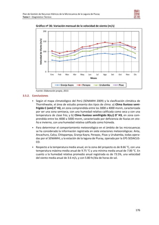 Plan de Gestión de Recursos Hídricos de la Microcuenca de la Laguna de Piuray
Tomo I – Diagnóstico Técnico
176
Gráfico nº 36: Variación mensual de la velocidad de viento (m/s)
Fuente: Elaboración propia, 2013.
3.5.2. Conclusiones
 Según el mapa climatológico del Perú (SENAMHI 2009) y la clasificación climática de
Thornthwaite, el área de estudio presenta dos tipos de clima: a) Clima lluvioso semi-
frígido C (omi) C’ H2, en zona comprendida entre los 3000 a 4000 msnm, caracterizada
por ser una zona semiseca, con una humedad relativa calificada como seca y con una
temperatura de clase frío; y b) Clima lluvioso semifrígido B(o,i) D’ H3, en zona com-
prendida entre los 4000 a 5000 msnm, caracterizado por deficiencia de lluvias en oto-
ño e invierno, con una humedad relativa calificada como húmeda.
 Para determinar el comportamiento meteorológico en el ámbito de las microcuencas
se ha considerado la información registrada en siete estaciones meteorológicas: Anta,
Ancachuro, Calca, Chitapampa, Granja Kayra, Perayoc, Pisac y Urubamba, todas opera-
das por el SENAMHI, y la estación de la laguna de Piuray, operada por la EPS SEDACUS-
CO.
 Respecto a la temperatura media anual, en la zona del proyecto es de 8.66 °C, con una
temperatura máxima media anual de 9.75 °C y una mínima media anual de 7.00 °C. En
cuanto a la humedad relativa promedio anual registrada es de 73.5%, una velocidad
del viento media anual de 3.6 m/s, y con 5.80 hr/día de horas de sol.
0
50
100
150
200
Ene Feb Mar Abr May Jun Jul Ago Set Oct Nov Dic
VelocidaddeViento(m/s)
Meses
Granja Kayra Perayoc Urubamba Pisac
 