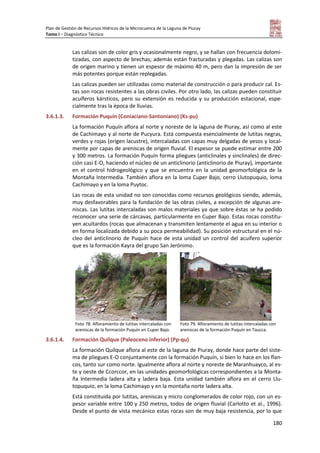 Plan de Gestión de Recursos Hídricos de la Microcuenca de la Laguna de Piuray
Tomo I – Diagnóstico Técnico
180
Las calizas son de color gris y ocasionalmente negro, y se hallan con frecuencia dolomi-
tizadas, con aspecto de brechas; además están fracturadas y plegadas. Las calizas son
de origen marino y tienen un espesor de máximo 40 m, pero dan la impresión de ser
más potentes porque están replegadas.
Las calizas pueden ser utilizadas como material de construcción o para producir cal. Es-
tas son rocas resistentes a las obras civiles. Por otro lado, las calizas pueden constituir
acuíferos kársticos, pero su extensión es reducida y su producción estacional, espe-
cialmente tras la época de lluvias.
3.6.1.3. Formación Puquín (Coniaciano-Santoniano) (Ks-pu)
La formación Puquín aflora al norte y noreste de la laguna de Piuray, así como al este
de Cachimayo y al norte de Pucyura. Está compuesta esencialmente de lutitas negras,
verdes y rojas (origen lacustre), intercaladas con capas muy delgadas de yesos y local-
mente por capas de areniscas de origen fluvial. El espesor se puede estimar entre 200
y 300 metros. La formación Puquín forma pliegues (anticlinales y sinclinales) de direc-
ción casi E-O, haciendo el núcleo de un anticlinorio (anticlinorio de Piuray), importante
en el control hidrogeológico y que se encuentra en la unidad geomorfológica de la
Montaña Intermedia. También aflora en la loma Cuper Bajo, cerro Llutopuquio, loma
Cachimayo y en la loma Puytoc.
Las rocas de esta unidad no son conocidas como recursos geológicos siendo, además,
muy desfavorables para la fundación de las obras civiles, a excepción de algunas are-
niscas. Las lutitas intercaladas son malos materiales ya que sobre éstas se ha podido
reconocer una serie de cárcavas, particularmente en Cuper Bajo. Estas rocas constitu-
yen acuitardos (rocas que almacenan y transmiten lentamente el agua en su interior o
en forma localizada debido a su poca permeabilidad). Su posición estructural en el nú-
cleo del anticlinorio de Puquín hace de esta unidad un control del acuífero superior
que es la formación Kayra del grupo San Jerónimo.
Foto 78. Afloramiento de lutitas intercaladas con
areniscas de la formación Puquín en Cuper Bajo.
Foto 79. Afloramiento de lutitas intercaladas con
areniscas de la formación Puquín en Taucca.
3.6.1.4. Formación Quilque (Paleoceno inferior) (Pp-qu)
La formación Quilque aflora al este de la laguna de Piuray, donde hace parte del siste-
ma de pliegues E-O conjuntamente con la formación Puquín, si bien lo hace en los flan-
cos, tanto sur como norte. Igualmente aflora al norte y noreste de Maranhuayco, al es-
te y oeste de Ccorccor, en las unidades geomorfológicas correspondientes a la Monta-
ña Intermedia ladera alta y ladera baja. Esta unidad también aflora en el cerro Llu-
topuquio, en la loma Cachimayo y en la montaña norte ladera alta.
Está constituida por lutitas, areniscas y micro conglomerados de color rojo, con un es-
pesor variable entre 100 y 250 metros, todos de origen fluvial (Carlotto et al., 1996).
Desde el punto de vista mecánico estas rocas son de muy baja resistencia, por lo que
 