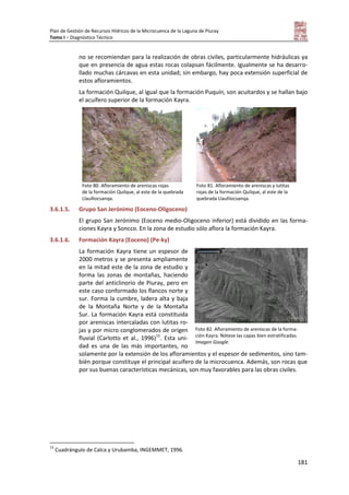 Plan de Gestión de Recursos Hídricos de la Microcuenca de la Laguna de Piuray
Tomo I – Diagnóstico Técnico
181
no se recomiendan para la realización de obras civiles, particularmente hidráulicas ya
que en presencia de agua estas rocas colapsan fácilmente. Igualmente se ha desarro-
llado muchas cárcavas en esta unidad; sin embargo, hay poca extensión superficial de
estos afloramientos.
La formación Quilque, al igual que la formación Puquín, son acuitardos y se hallan bajo
el acuífero superior de la formación Kayra.
Foto 80. Afloramiento de areniscas rojas
de la formación Quilque, al este de la quebrada
Llaulliocsanqa.
Foto 81. Afloramiento de areniscas y lutitas
rojas de la formación Quilque, al este de la
quebrada Llaulliocsanqa.
3.6.1.5. Grupo San Jerónimo (Eoceno-Oligoceno)
El grupo San Jerónimo (Eoceno medio-Oligoceno inferior) está dividido en las forma-
ciones Kayra y Soncco. En la zona de estudio sólo aflora la formación Kayra.
3.6.1.6. Formación Kayra (Eoceno) (Pe-ky)
La formación Kayra tiene un espesor de
2000 metros y se presenta ampliamente
en la mitad este de la zona de estudio y
forma las zonas de montañas, haciendo
parte del anticlinorio de Piuray, pero en
este caso conformado los flancos norte y
sur. Forma la cumbre, ladera alta y baja
de la Montaña Norte y de la Montaña
Sur. La formación Kayra está constituida
por areniscas intercaladas con lutitas ro-
jas y por micro conglomerados de origen
fluvial (Carlotto et al., 1996)15
. Esta uni-
dad es una de las más importantes, no
solamente por la extensión de los afloramientos y el espesor de sedimentos, sino tam-
bién porque constituye el principal acuífero de la microcuenca. Además, son rocas que
por sus buenas características mecánicas, son muy favorables para las obras civiles.
15
Cuadrángulo de Calca y Urubamba, INGEMMET, 1996.
Foto 82. Afloramiento de areniscas de la forma-
ción Kayra. Nótese las capas bien estratificadas.
Imagen Google.
 
